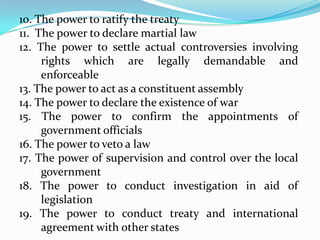 10. The power to ratify the treaty
11. The power to declare martial law
12. The power to settle actual controversies involving
rights which are legally demandable and
enforceable
13. The power to act as a constituent assembly
14. The power to declare the existence of war
15. The power to confirm the appointments of
government officials
16. The power to veto a law
17. The power of supervision and control over the local
government
18. The power to conduct investigation in aid of
legislation
19. The power to conduct treaty and international
agreement with other states

 