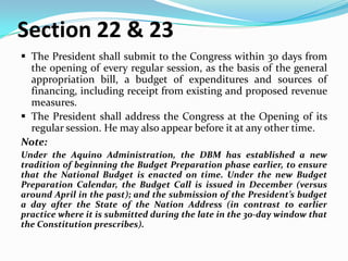 Section 22 & 23
 The President shall submit to the Congress within 30 days from
the opening of every regular session, as the basis of the general
appropriation bill, a budget of expenditures and sources of
financing, including receipt from existing and proposed revenue
measures.
 The President shall address the Congress at the Opening of its
regular session. He may also appear before it at any other time.
Note:
Under the Aquino Administration, the DBM has established a new
tradition of beginning the Budget Preparation phase earlier, to ensure
that the National Budget is enacted on time. Under the new Budget
Preparation Calendar, the Budget Call is issued in December (versus
around April in the past); and the submission of the President’s budget
a day after the State of the Nation Address (in contrast to earlier
practice where it is submitted during the late in the 30-day window that
the Constitution prescribes).

 