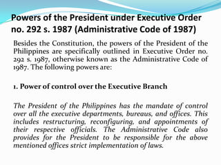 Powers of the President under Executive Order
no. 292 s. 1987 (Administrative Code of 1987)
Besides the Constitution, the powers of the President of the
Philippines are specifically outlined in Executive Order no.
292 s. 1987, otherwise known as the Administrative Code of
1987. The following powers are:
1. Power of control over the Executive Branch
The President of the Philippines has the mandate of control
over all the executive departments, bureaus, and offices. This
includes restructuring, reconfiguring, and appointments of
their respective officials. The Administrative Code also
provides for the President to be responsible for the above
mentioned offices strict implementation of laws.

 