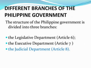 DIFFERENT BRANCHES OF THE
PHILIPPINE GOVERNMENT
The structure of the Philippine government is
divided into three branches:
 the Legislative Department (Article 6);
 the Executive Department (Article 7 )7); and
 the Judicial Department (Article 8).

 