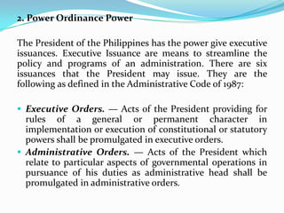 2. Power Ordinance Power
The President of the Philippines has the power give executive
issuances. Executive Issuance are means to streamline the
policy and programs of an administration. There are six
issuances that the President may issue. They are the
following as defined in the Administrative Code of 1987:
 Executive Orders. — Acts of the President providing for

rules of a general or permanent character in
implementation or execution of constitutional or statutory
powers shall be promulgated in executive orders.
 Administrative Orders. — Acts of the President which
relate to particular aspects of governmental operations in
pursuance of his duties as administrative head shall be
promulgated in administrative orders.

 