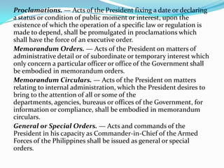Proclamations. — Acts of the President fixing a date or declaring
a status or condition of public moment or interest, upon the
existence of which the operation of a specific law or regulation is
made to depend, shall be promulgated in proclamations which
shall have the force of an executive order.
Memorandum Orders. — Acts of the President on matters of
administrative detail or of subordinate or temporary interest which
only concern a particular officer or office of the Government shall
be embodied in memorandum orders.
Memorandum Circulars. — Acts of the President on matters
relating to internal administration, which the President desires to
bring to the attention of all or some of the
departments, agencies, bureaus or offices of the Government, for
information or compliance, shall be embodied in memorandum
circulars.
General or Special Orders. — Acts and commands of the
President in his capacity as Commander-in-Chief of the Armed
Forces of the Philippines shall be issued as general or special
orders.

 