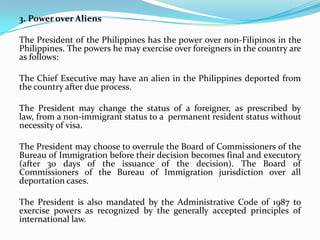 3. Power over Aliens
The President of the Philippines has the power over non-Filipinos in the
Philippines. The powers he may exercise over foreigners in the country are
as follows:
The Chief Executive may have an alien in the Philippines deported from
the country after due process.
The President may change the status of a foreigner, as prescribed by
law, from a non-immigrant status to a permanent resident status without
necessity of visa.
The President may choose to overrule the Board of Commissioners of the
Bureau of Immigration before their decision becomes final and executory
(after 30 days of the issuance of the decision). The Board of
Commissioners of the Bureau of Immigration jurisdiction over all
deportation cases.
The President is also mandated by the Administrative Code of 1987 to
exercise powers as recognized by the generally accepted principles of
international law.

 