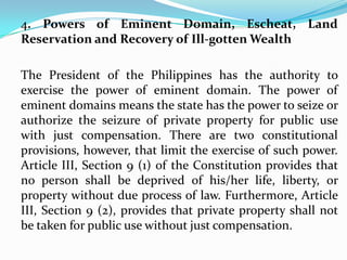 4. Powers of Eminent Domain, Escheat, Land
Reservation and Recovery of Ill-gotten Wealth
The President of the Philippines has the authority to
exercise the power of eminent domain. The power of
eminent domains means the state has the power to seize or
authorize the seizure of private property for public use
with just compensation. There are two constitutional
provisions, however, that limit the exercise of such power.
Article III, Section 9 (1) of the Constitution provides that
no person shall be deprived of his/her life, liberty, or
property without due process of law. Furthermore, Article
III, Section 9 (2), provides that private property shall not
be taken for public use without just compensation.

 