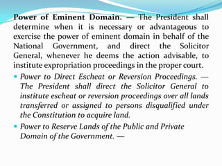 Power of Eminent Domain. — The President shall
determine when it is necessary or advantageous to
exercise the power of eminent domain in behalf of the
National Government, and direct the Solicitor
General, whenever he deems the action advisable, to
institute expropriation proceedings in the proper court.
 Power to Direct Escheat or Reversion Proceedings. —
The President shall direct the Solicitor General to
institute escheat or reversion proceedings over all lands
transferred or assigned to persons disqualified under
the Constitution to acquire land.
 Power to Reserve Lands of the Public and Private
Domain of the Government. —

 