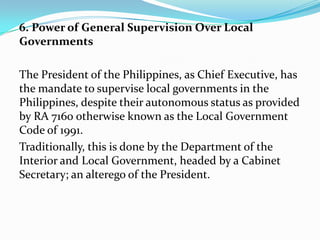 6. Power of General Supervision Over Local
Governments
The President of the Philippines, as Chief Executive, has
the mandate to supervise local governments in the
Philippines, despite their autonomous status as provided
by RA 7160 otherwise known as the Local Government
Code of 1991.
Traditionally, this is done by the Department of the
Interior and Local Government, headed by a Cabinet
Secretary; an alterego of the President.

 