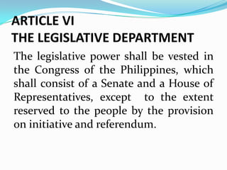 ARTICLE VI
THE LEGISLATIVE DEPARTMENT
The legislative power shall be vested in
the Congress of the Philippines, which
shall consist of a Senate and a House of
Representatives, except to the extent
reserved to the people by the provision
on initiative and referendum.

 