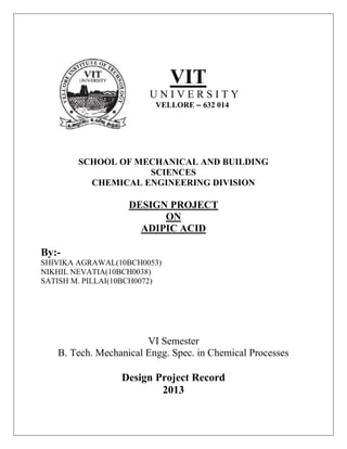 VIT
U N I V E R S I T Y
VELLORE – 632 014
SCHOOL OF MECHANICAL AND BUILDING
SCIENCES
CHEMICAL ENGINEERING DIVISION
DESIGN PROJECT
ON
ADIPIC ACID
By:-
SHIVIKA AGRAWAL(10BCH0053)
NIKHIL NEVATIA(10BCH0038)
SATISH M. PILLAI(10BCH0072)
VI Semester
B. Tech. Mechanical Engg. Spec. in Chemical Processes
Design Project Record
2013
 