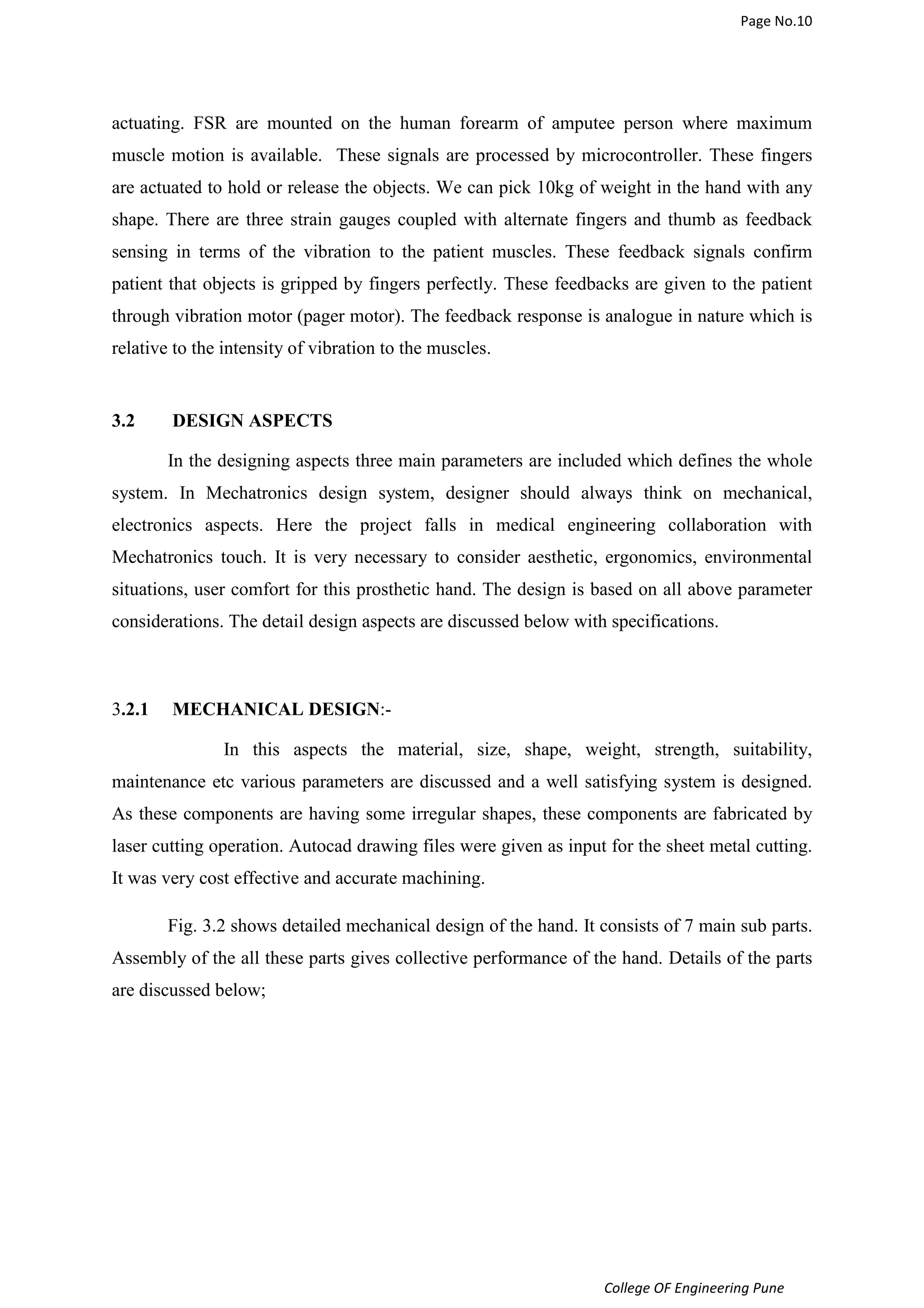Page No.10 
actuating. FSR are mounted on the human forearm of amputee person where maximum 
muscle motion is available. These signals are processed by microcontroller. These fingers 
are actuated to hold or release the objects. We can pick 10kg of weight in the hand with any 
shape. There are three strain gauges coupled with alternate fingers and thumb as feedback 
sensing in terms of the vibration to the patient muscles. These feedback signals confirm 
patient that objects is gripped by fingers perfectly. These feedbacks are given to the patient 
through vibration motor (pager motor). The feedback response is analogue in nature which is 
relative to the intensity of vibration to the muscles. 
College OF Engineering Pune 
3.2 DESIGN ASPECTS 
In the designing aspects three main parameters are included which defines the whole 
system. In Mechatronics design system, designer should always think on mechanical, 
electronics aspects. Here the project falls in medical engineering collaboration with 
Mechatronics touch. It is very necessary to consider aesthetic, ergonomics, environmental 
situations, user comfort for this prosthetic hand. The design is based on all above parameter 
considerations. The detail design aspects are discussed below with specifications. 
3.2.1 MECHANICAL DESIGN:- 
In this aspects the material, size, shape, weight, strength, suitability, 
maintenance etc various parameters are discussed and a well satisfying system is designed. 
As these components are having some irregular shapes, these components are fabricated by 
laser cutting operation. Autocad drawing files were given as input for the sheet metal cutting. 
It was very cost effective and accurate machining. 
Fig. 3.2 shows detailed mechanical design of the hand. It consists of 7 main sub parts. 
Assembly of the all these parts gives collective performance of the hand. Details of the parts 
are discussed below; 
 
