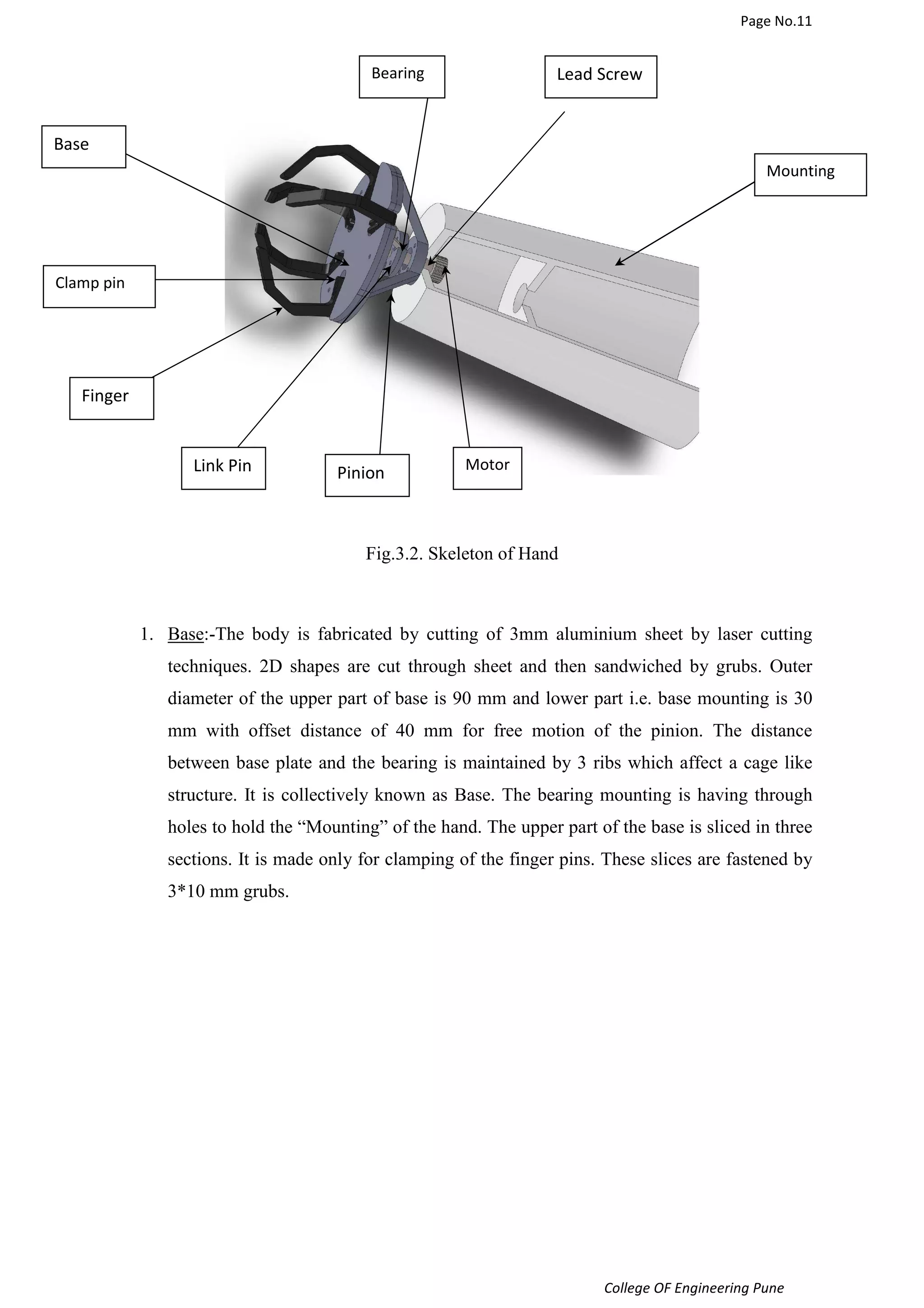 Page No.11 
College OF Engineering Pune 
Fig.3.2. Skeleton of Hand 
1. Base:-The body is fabricated by cutting of 3mm aluminium sheet by laser cutting 
techniques. 2D shapes are cut through sheet and then sandwiched by grubs. Outer 
diameter of the upper part of base is 90 mm and lower part i.e. base mounting is 30 
mm with offset distance of 40 mm for free motion of the pinion. The distance 
between base plate and the bearing is maintained by 3 ribs which affect a cage like 
structure. It is collectively known as Base. The bearing mounting is having through 
holes to hold the “Mounting” of the hand. The upper part of the base is sliced in three 
sections. It is made only for clamping of the finger pins. These slices are fastened by 
3*10 mm grubs. 
Base 
Finger 
Link Pin Pinion 
Mounting 
Bearing Lead Screw 
Motor 
Clamp pin 
 