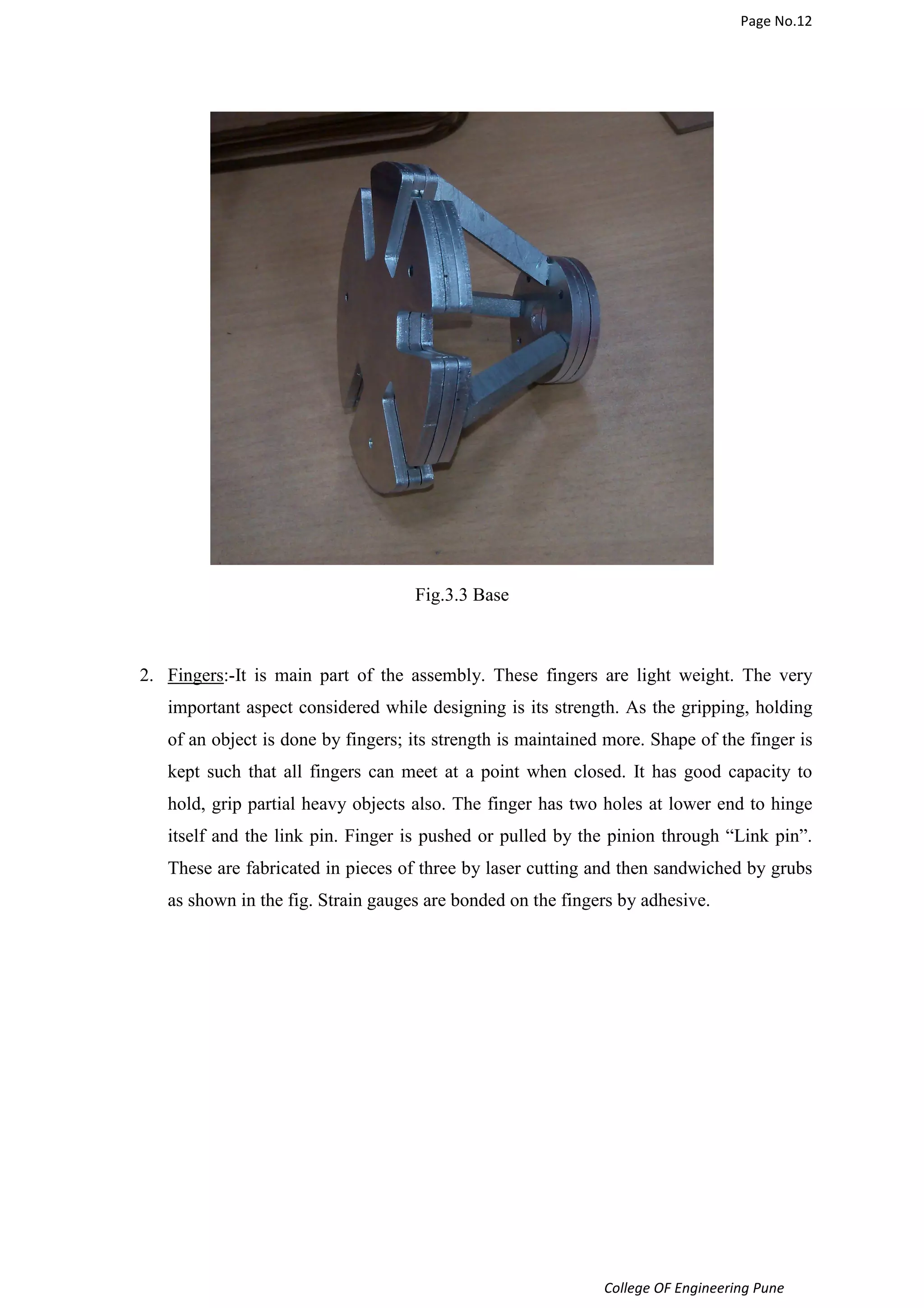 Page No.12 
College OF Engineering Pune 
Fig.3.3 Base 
2. Fingers:-It is main part of the assembly. These fingers are light weight. The very 
important aspect considered while designing is its strength. As the gripping, holding 
of an object is done by fingers; its strength is maintained more. Shape of the finger is 
kept such that all fingers can meet at a point when closed. It has good capacity to 
hold, grip partial heavy objects also. The finger has two holes at lower end to hinge 
itself and the link pin. Finger is pushed or pulled by the pinion through “Link pin”. 
These are fabricated in pieces of three by laser cutting and then sandwiched by grubs 
as shown in the fig. Strain gauges are bonded on the fingers by adhesive. 
 