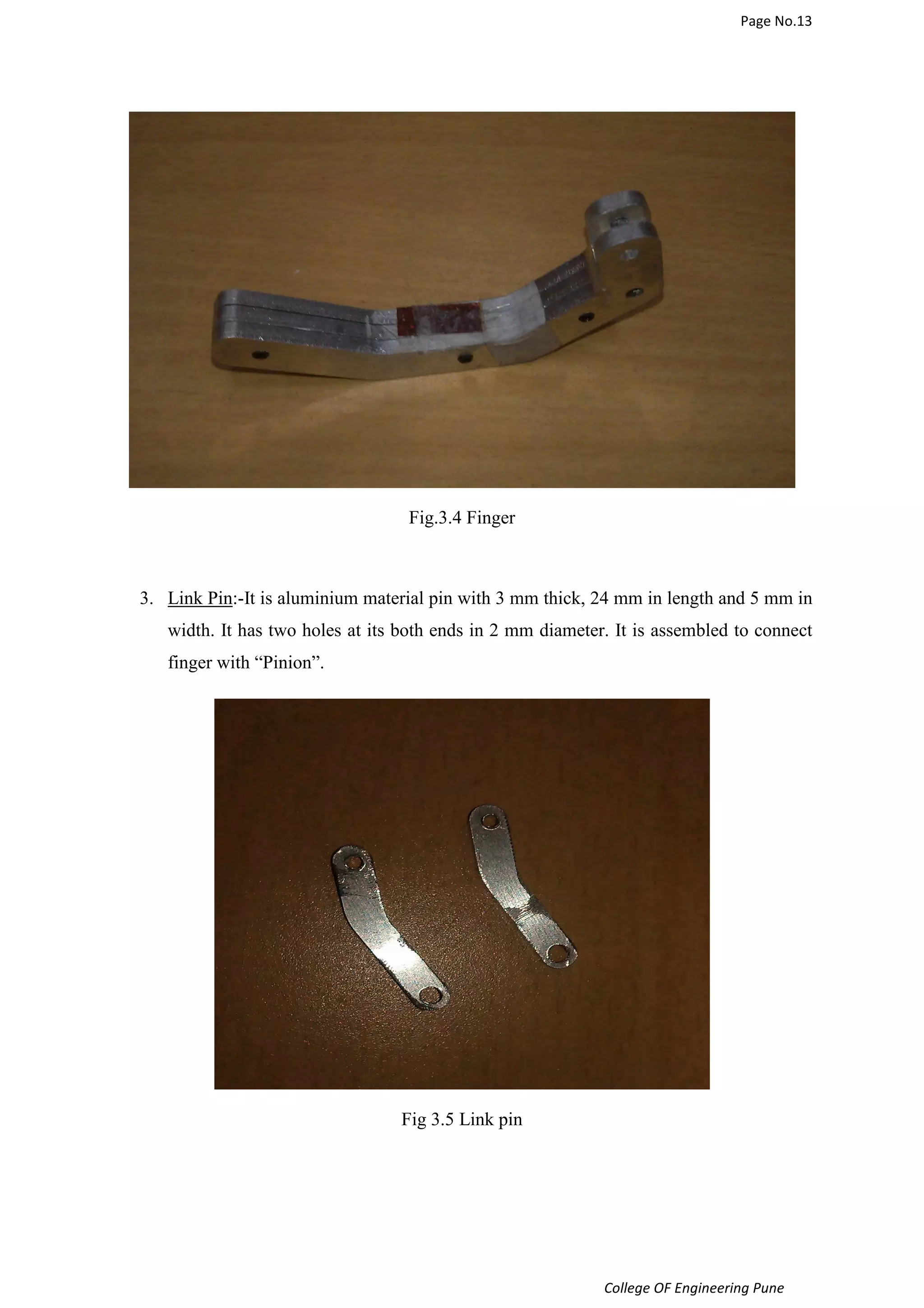 Page No.13 
College OF Engineering Pune 
Fig.3.4 Finger 
3. Link Pin:-It is aluminium material pin with 3 mm thick, 24 mm in length and 5 mm in 
width. It has two holes at its both ends in 2 mm diameter. It is assembled to connect 
finger with “Pinion”. 
Fig 3.5 Link pin 
 
