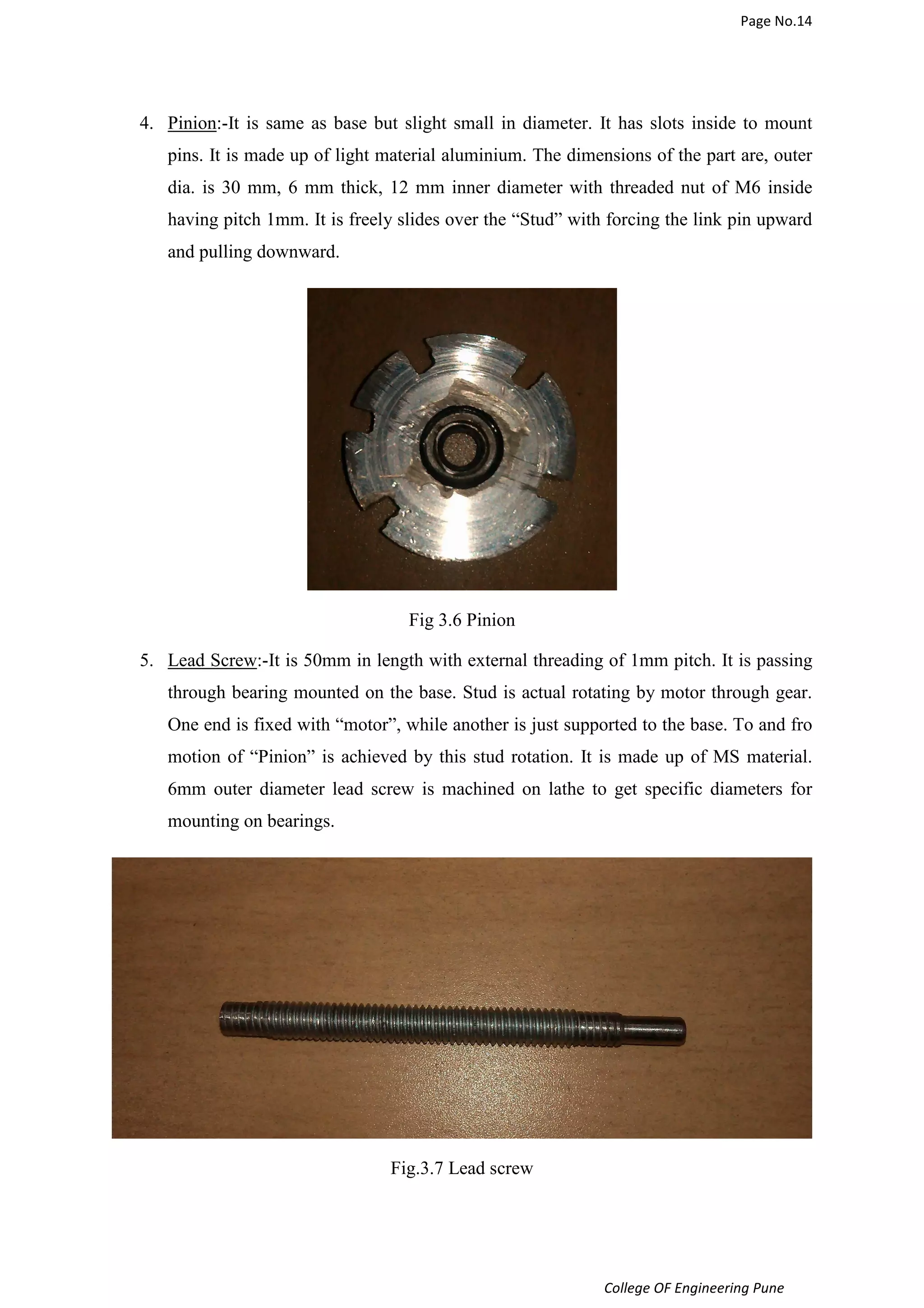 Page No.14 
4. Pinion:-It is same as base but slight small in diameter. It has slots inside to mount 
pins. It is made up of light material aluminium. The dimensions of the part are, outer 
dia. is 30 mm, 6 mm thick, 12 mm inner diameter with threaded nut of M6 inside 
having pitch 1mm. It is freely slides over the “Stud” with forcing the link pin upward 
and pulling downward. 
College OF Engineering Pune 
Fig 3.6 Pinion 
5. Lead Screw:-It is 50mm in length with external threading of 1mm pitch. It is passing 
through bearing mounted on the base. Stud is actual rotating by motor through gear. 
One end is fixed with “motor”, while another is just supported to the base. To and fro 
motion of “Pinion” is achieved by this stud rotation. It is made up of MS material. 
6mm outer diameter lead screw is machined on lathe to get specific diameters for 
mounting on bearings. 
Fig.3.7 Lead screw 
 