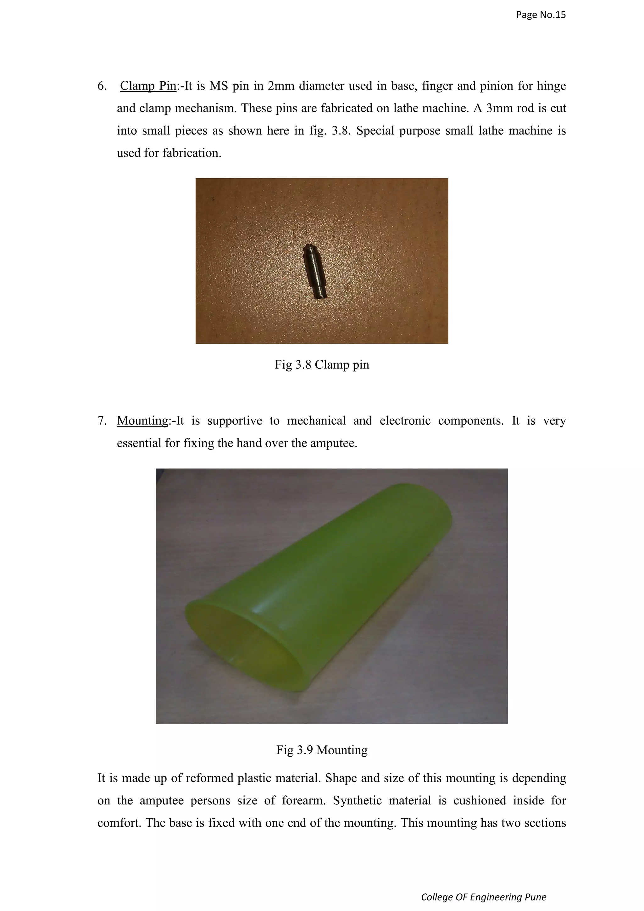 Page No.15 
6. Clamp Pin:-It is MS pin in 2mm diameter used in base, finger and pinion for hinge 
and clamp mechanism. These pins are fabricated on lathe machine. A 3mm rod is cut 
into small pieces as shown here in fig. 3.8. Special purpose small lathe machine is 
used for fabrication. 
College OF Engineering Pune 
Fig 3.8 Clamp pin 
7. Mounting:-It is supportive to mechanical and electronic components. It is very 
essential for fixing the hand over the amputee. 
Fig 3.9 Mounting 
It is made up of reformed plastic material. Shape and size of this mounting is depending 
on the amputee persons size of forearm. Synthetic material is cushioned inside for 
comfort. The base is fixed with one end of the mounting. This mounting has two sections 
 