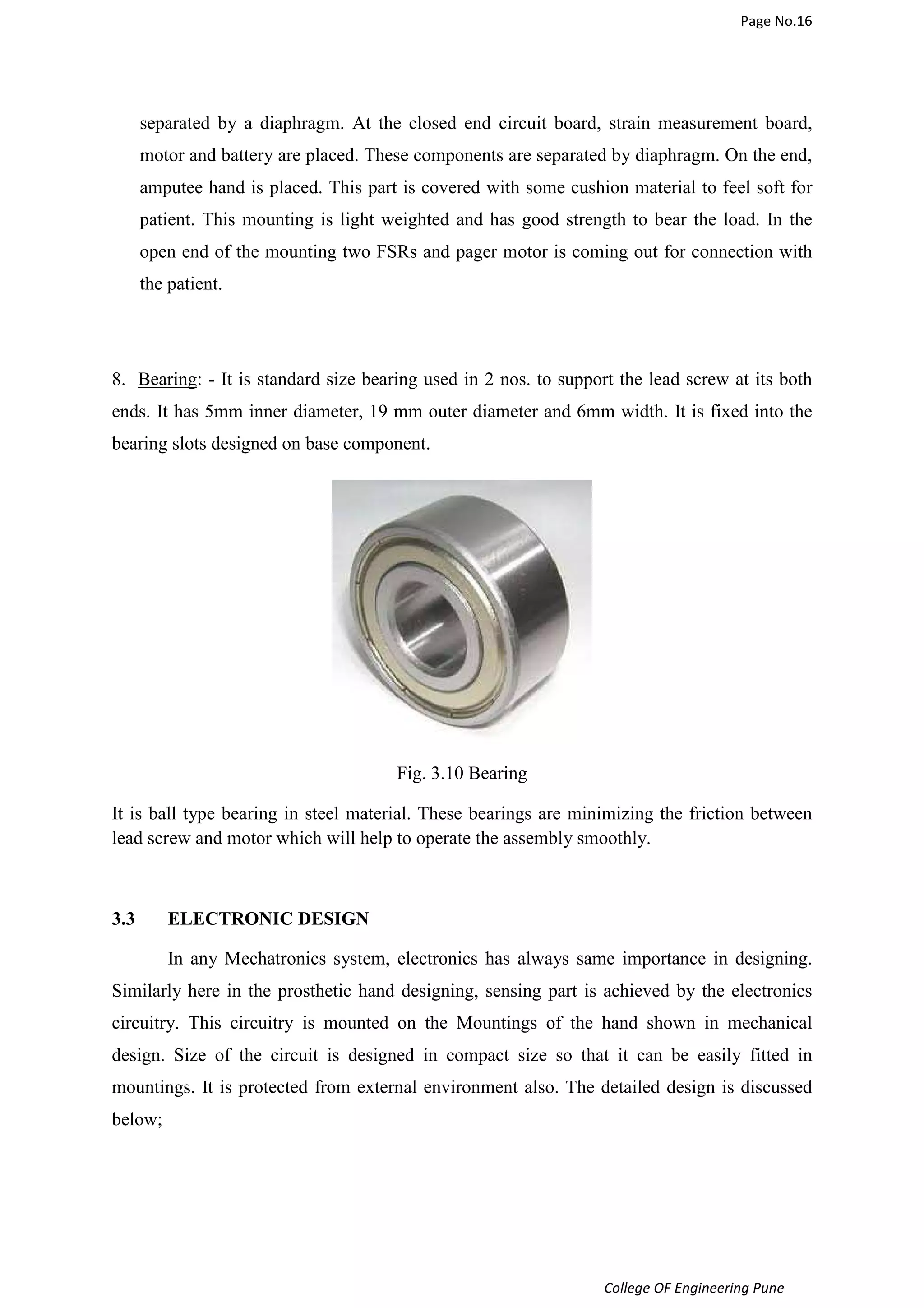 Page No.16 
separated by a diaphragm. At the closed end circuit board, strain measurement board, 
motor and battery are placed. These components are separated by diaphragm. On the end, 
amputee hand is placed. This part is covered with some cushion material to feel soft for 
patient. This mounting is light weighted and has good strength to bear the load. In the 
open end of the mounting two FSRs and pager motor is coming out for connection with 
the patient. 
8. Bearing: - It is standard size bearing used in 2 nos. to support the lead screw at its both 
ends. It has 5mm inner diameter, 19 mm outer diameter and 6mm width. It is fixed into the 
bearing slots designed on base component. 
College OF Engineering Pune 
Fig. 3.10 Bearing 
It is ball type bearing in steel material. These bearings are minimizing the friction between 
lead screw and motor which will help to operate the assembly smoothly. 
3.3 ELECTRONIC DESIGN 
In any Mechatronics system, electronics has always same importance in designing. 
Similarly here in the prosthetic hand designing, sensing part is achieved by the electronics 
circuitry. This circuitry is mounted on the Mountings of the hand shown in mechanical 
design. Size of the circuit is designed in compact size so that it can be easily fitted in 
mountings. It is protected from external environment also. The detailed design is discussed 
below; 
 