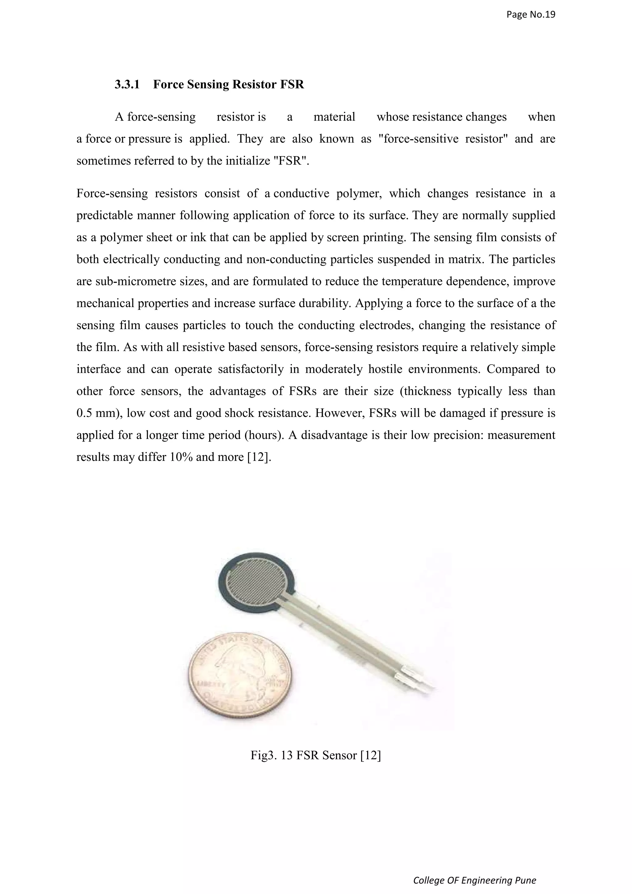 Page No.19 
College OF Engineering Pune 
3.3.1 Force Sensing Resistor FSR 
A force-sensing resistor is a material whose resistance changes when 
a force or pressure is applied. They are also known as force-sensitive resistor and are 
sometimes referred to by the initialize FSR. 
Force-sensing resistors consist of a conductive polymer, which changes resistance in a 
predictable manner following application of force to its surface. They are normally supplied 
as a polymer sheet or ink that can be applied by screen printing. The sensing film consists of 
both electrically conducting and non-conducting particles suspended in matrix. The particles 
are sub-micrometre sizes, and are formulated to reduce the temperature dependence, improve 
mechanical properties and increase surface durability. Applying a force to the surface of a the 
sensing film causes particles to touch the conducting electrodes, changing the resistance of 
the film. As with all resistive based sensors, force-sensing resistors require a relatively simple 
interface and can operate satisfactorily in moderately hostile environments. Compared to 
other force sensors, the advantages of FSRs are their size (thickness typically less than 
0.5 mm), low cost and good shock resistance. However, FSRs will be damaged if pressure is 
applied for a longer time period (hours). A disadvantage is their low precision: measurement 
results may differ 10% and more [12]. 
Fig3. 13 FSR Sensor [12] 
 