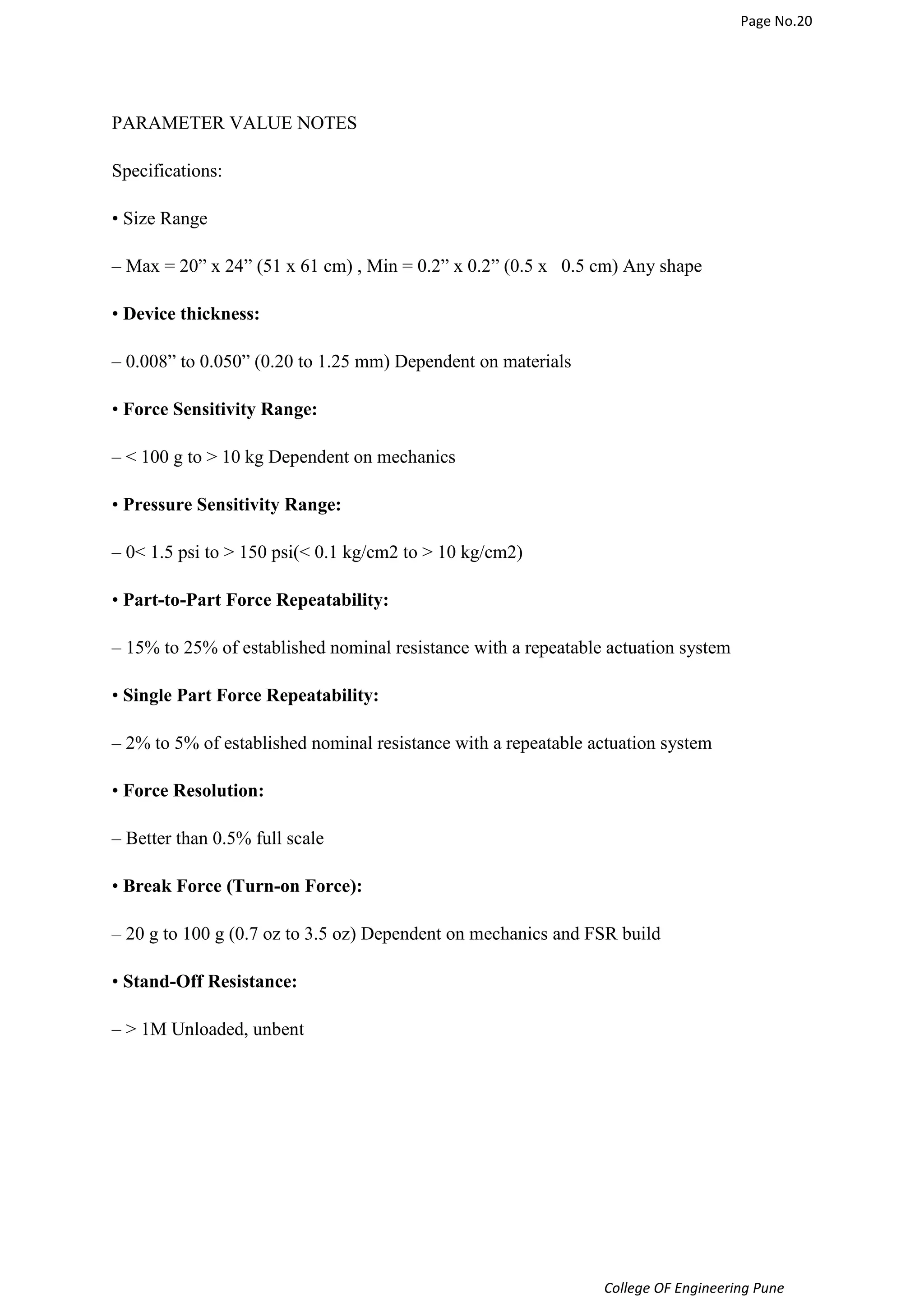 Page No.20 
College OF Engineering Pune 
PARAMETER VALUE NOTES 
Specifications: 
• Size Range 
– Max = 20” x 24” (51 x 61 cm) , Min = 0.2” x 0.2” (0.5 x 0.5 cm) Any shape 
• Device thickness: 
– 0.008” to 0.050” (0.20 to 1.25 mm) Dependent on materials 
• Force Sensitivity Range: 
–  100 g to  10 kg Dependent on mechanics 
• Pressure Sensitivity Range: 
– 0 1.5 psi to  150 psi( 0.1 kg/cm2 to  10 kg/cm2) 
• Part-to-Part Force Repeatability: 
– 15% to 25% of established nominal resistance with a repeatable actuation system 
• Single Part Force Repeatability: 
– 2% to 5% of established nominal resistance with a repeatable actuation system 
• Force Resolution: 
– Better than 0.5% full scale 
• Break Force (Turn-on Force): 
– 20 g to 100 g (0.7 oz to 3.5 oz) Dependent on mechanics and FSR build 
• Stand-Off Resistance: 
–  1M Unloaded, unbent 
 
