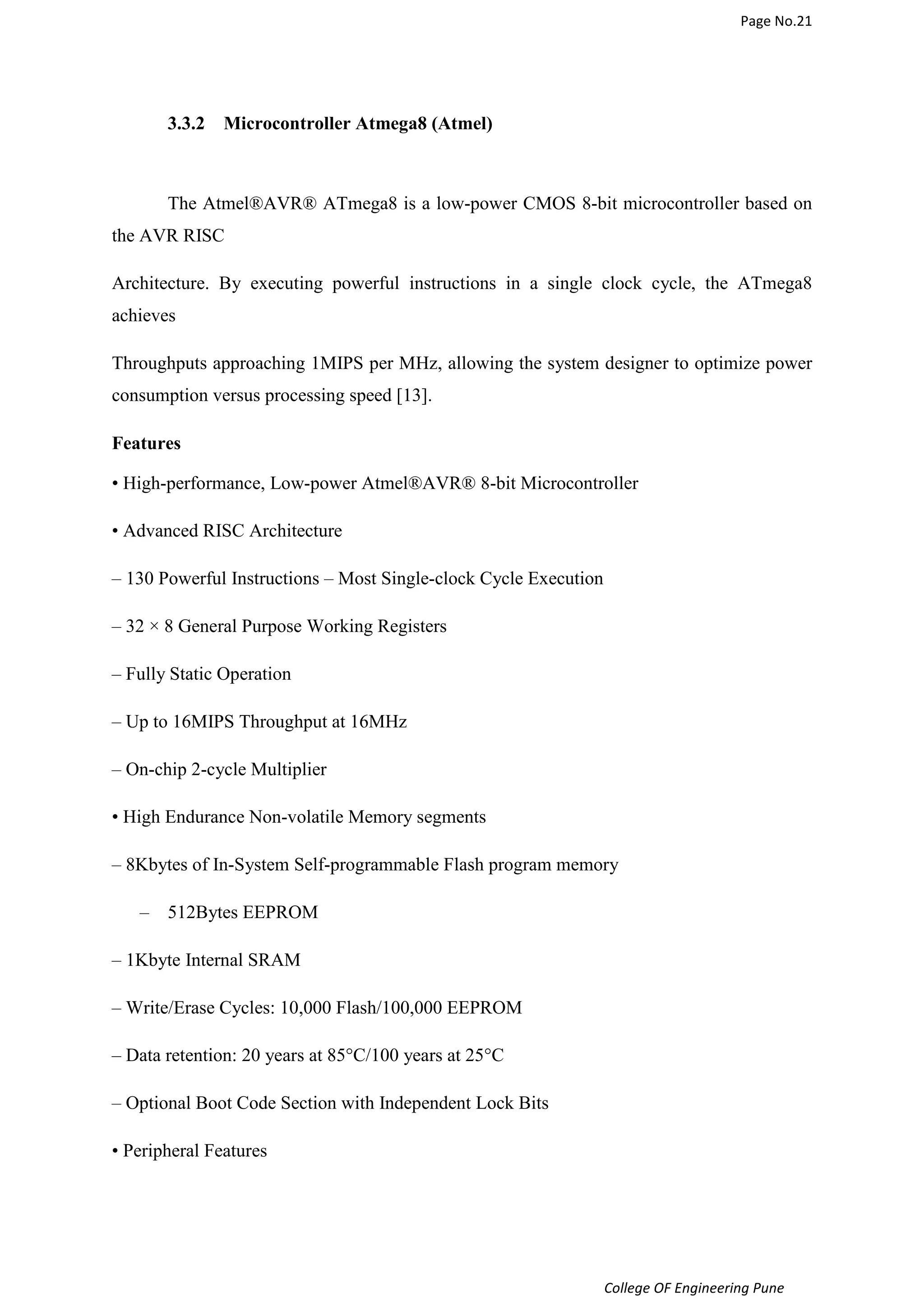 Page No.21 
College OF Engineering Pune 
3.3.2 Microcontroller Atmega8 (Atmel) 
The Atmel®AVR® ATmega8 is a low-power CMOS 8-bit microcontroller based on 
the AVR RISC 
Architecture. By executing powerful instructions in a single clock cycle, the ATmega8 
achieves 
Throughputs approaching 1MIPS per MHz, allowing the system designer to optimize power 
consumption versus processing speed [13]. 
Features 
• High-performance, Low-power Atmel®AVR® 8-bit Microcontroller 
• Advanced RISC Architecture 
– 130 Powerful Instructions – Most Single-clock Cycle Execution 
– 32 × 8 General Purpose Working Registers 
– Fully Static Operation 
– Up to 16MIPS Throughput at 16MHz 
– On-chip 2-cycle Multiplier 
• High Endurance Non-volatile Memory segments 
– 8Kbytes of In-System Self-programmable Flash program memory 
– 512Bytes EEPROM 
– 1Kbyte Internal SRAM 
– Write/Erase Cycles: 10,000 Flash/100,000 EEPROM 
– Data retention: 20 years at 85°C/100 years at 25°C 
– Optional Boot Code Section with Independent Lock Bits 
• Peripheral Features 
 