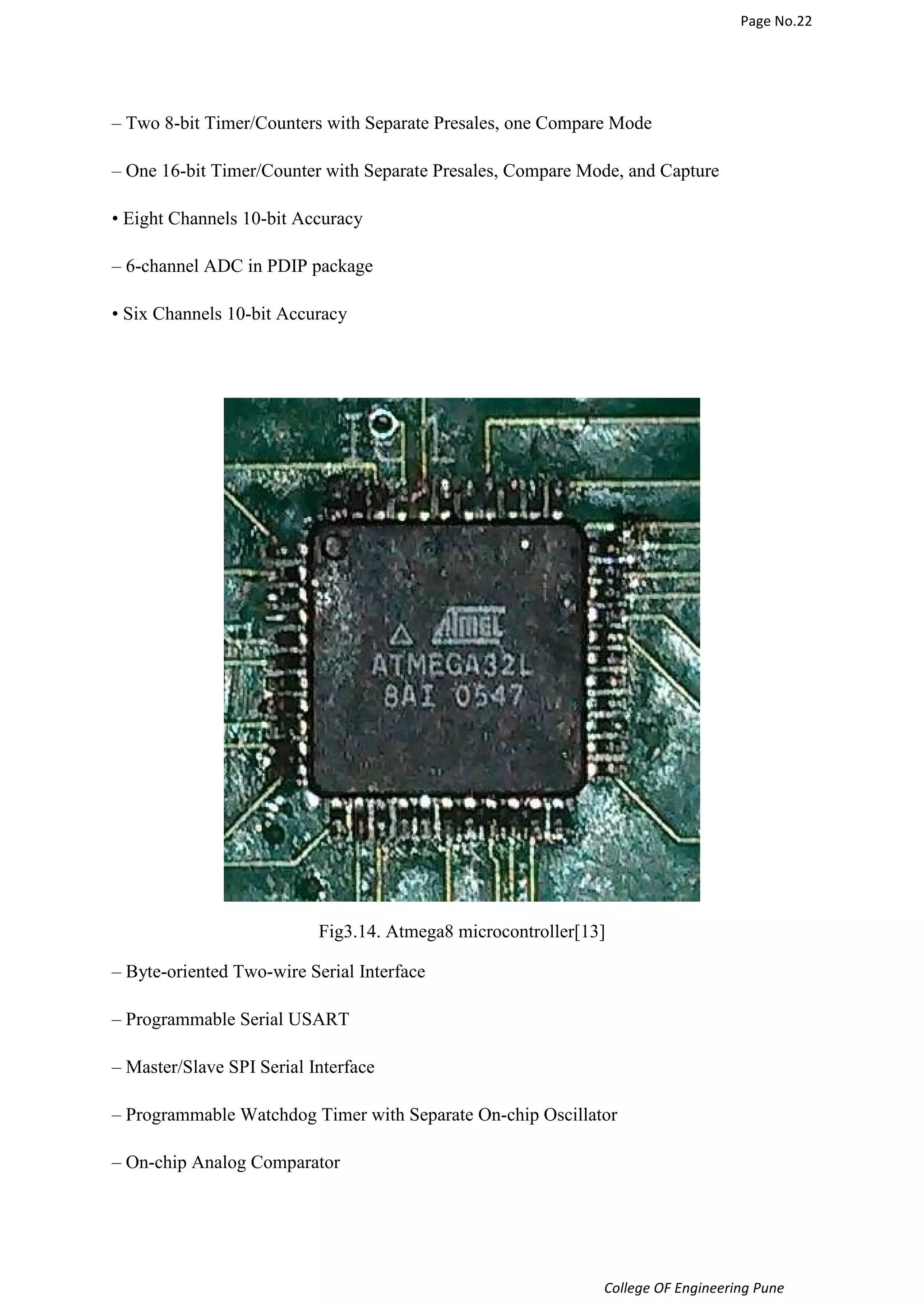 Page No.22 
– Two 8-bit Timer/Counters with Separate Presales, one Compare Mode 
– One 16-bit Timer/Counter with Separate Presales, Compare Mode, and Capture 
College OF Engineering Pune 
• Eight Channels 10-bit Accuracy 
– 6-channel ADC in PDIP package 
• Six Channels 10-bit Accuracy 
Fig3.14. Atmega8 microcontroller[13] 
– Byte-oriented Two-wire Serial Interface 
– Programmable Serial USART 
– Master/Slave SPI Serial Interface 
– Programmable Watchdog Timer with Separate On-chip Oscillator 
– On-chip Analog Comparator 
 