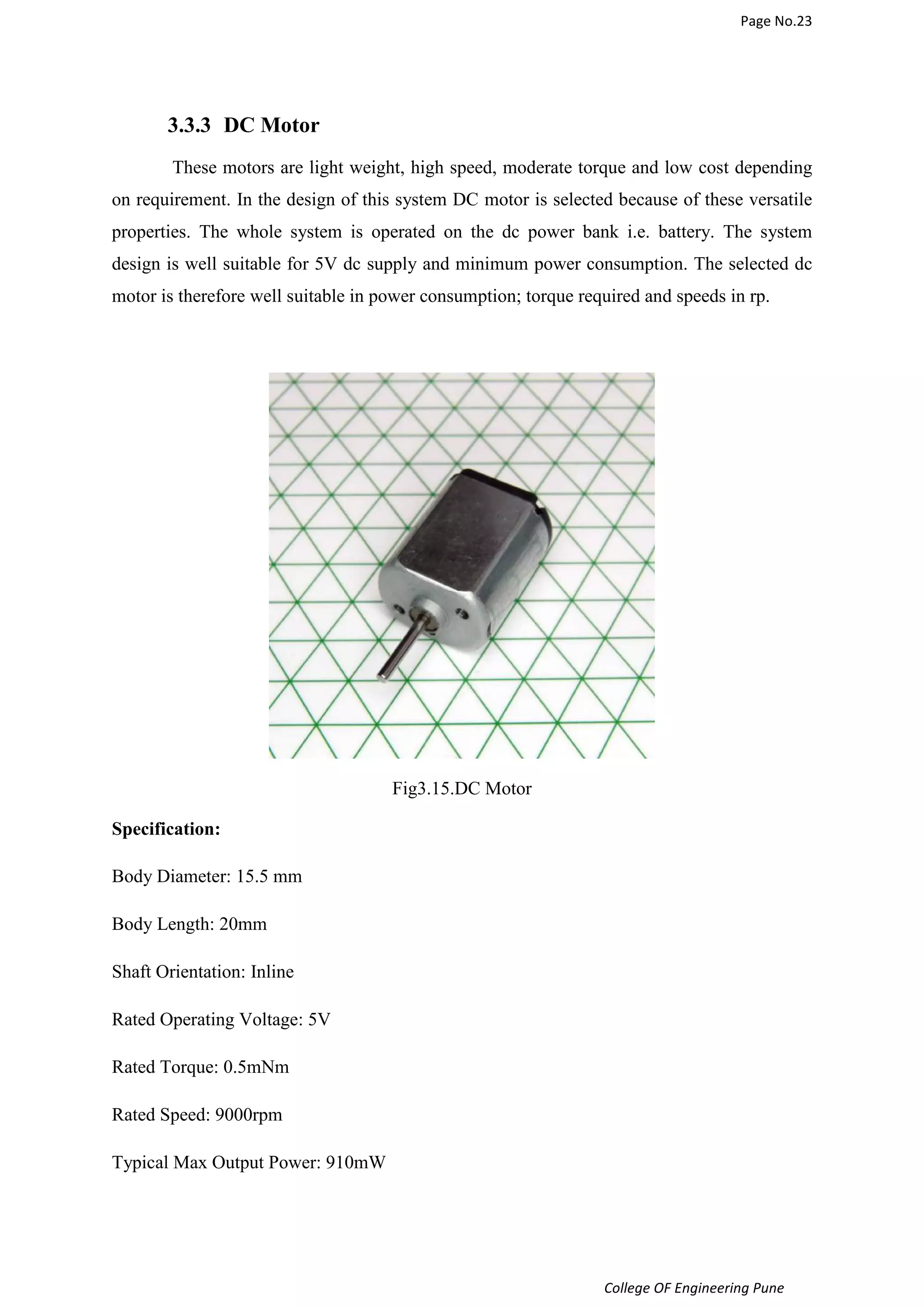 Page No.23 
3.3.3 DC Motor 
These motors are light weight, high speed, moderate torque and low cost depending 
on requirement. In the design of this system DC motor is selected because of these versatile 
properties. The whole system is operated on the dc power bank i.e. battery. The system 
design is well suitable for 5V dc supply and minimum power consumption. The selected dc 
motor is therefore well suitable in power consumption; torque required and speeds in rp. 
College OF Engineering Pune 
Fig3.15.DC Motor 
Specification: 
Body Diameter: 15.5 mm 
Body Length: 20mm 
Shaft Orientation: Inline 
Rated Operating Voltage: 5V 
Rated Torque: 0.5mNm 
Rated Speed: 9000rpm 
Typical Max Output Power: 910mW 
 