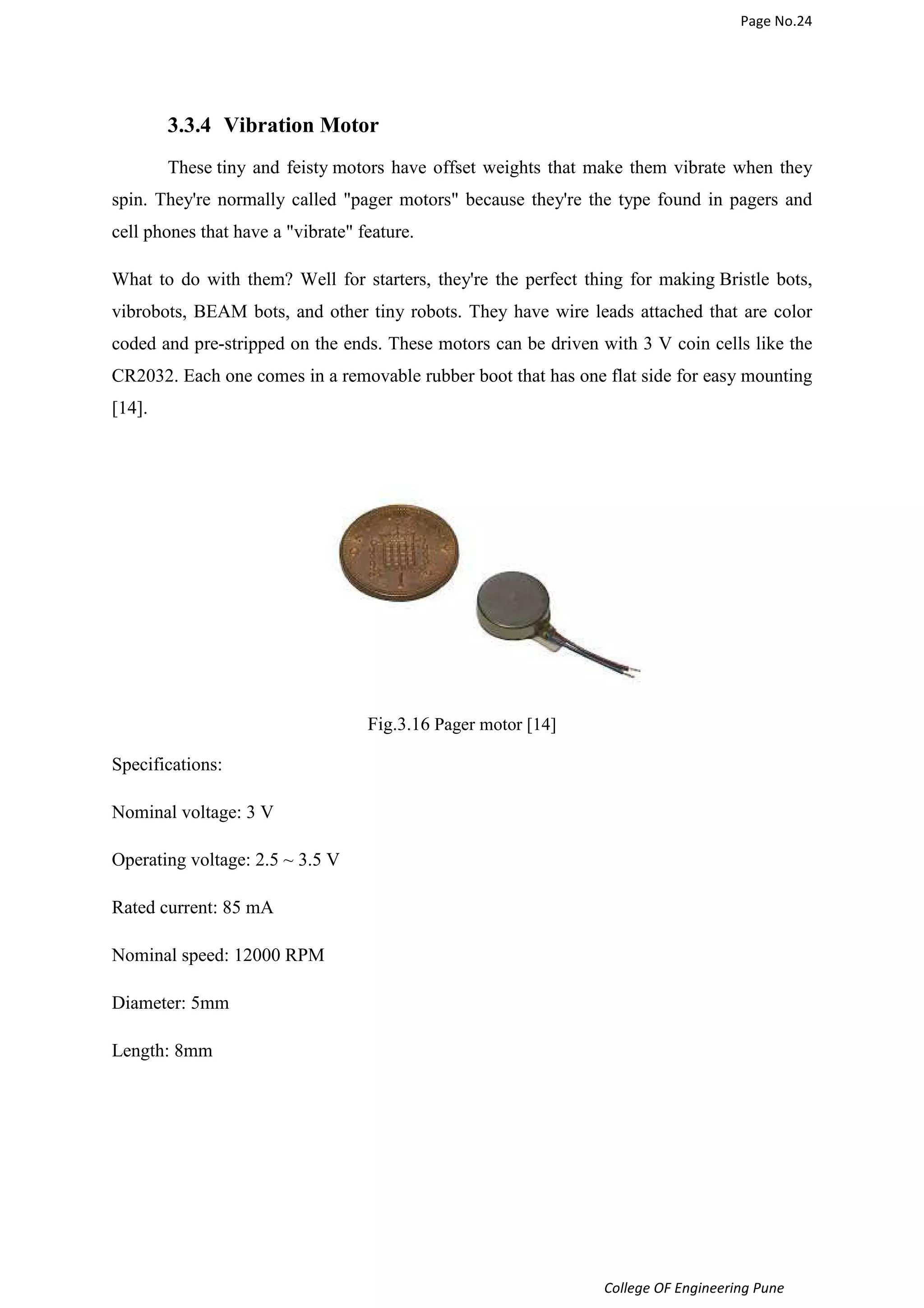 Page No.24 
3.3.4 Vibration Motor 
These tiny and feisty motors have offset weights that make them vibrate when they 
spin. They're normally called pager motors because they're the type found in pagers and 
cell phones that have a vibrate feature. 
What to do with them? Well for starters, they're the perfect thing for making Bristle bots, 
vibrobots, BEAM bots, and other tiny robots. They have wire leads attached that are color 
coded and pre-stripped on the ends. These motors can be driven with 3 V coin cells like the 
CR2032. Each one comes in a removable rubber boot that has one flat side for easy mounting 
[14]. 
College OF Engineering Pune 
Fig.3.16 Pager motor [14] 
Specifications: 
Nominal voltage: 3 V 
Operating voltage: 2.5 ~ 3.5 V 
Rated current: 85 mA 
Nominal speed: 12000 RPM 
Diameter: 5mm 
Length: 8mm 
 