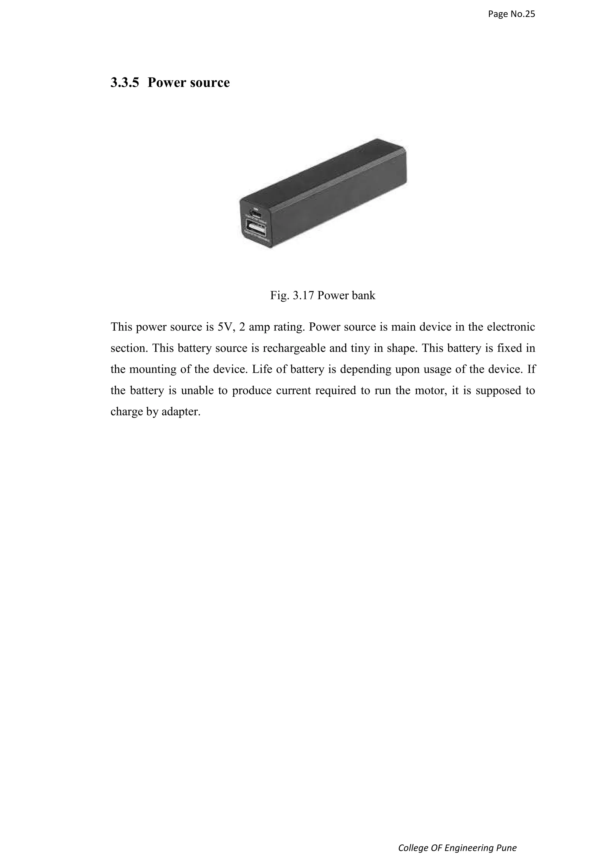 Page No.25 
College OF Engineering Pune 
3.3.5 Power source 
Fig. 3.17 Power bank 
This power source is 5V, 2 amp rating. Power source is main device in the electronic 
section. This battery source is rechargeable and tiny in shape. This battery is fixed in 
the mounting of the device. Life of battery is depending upon usage of the device. If 
the battery is unable to produce current required to run the motor, it is supposed to 
charge by adapter. 
 