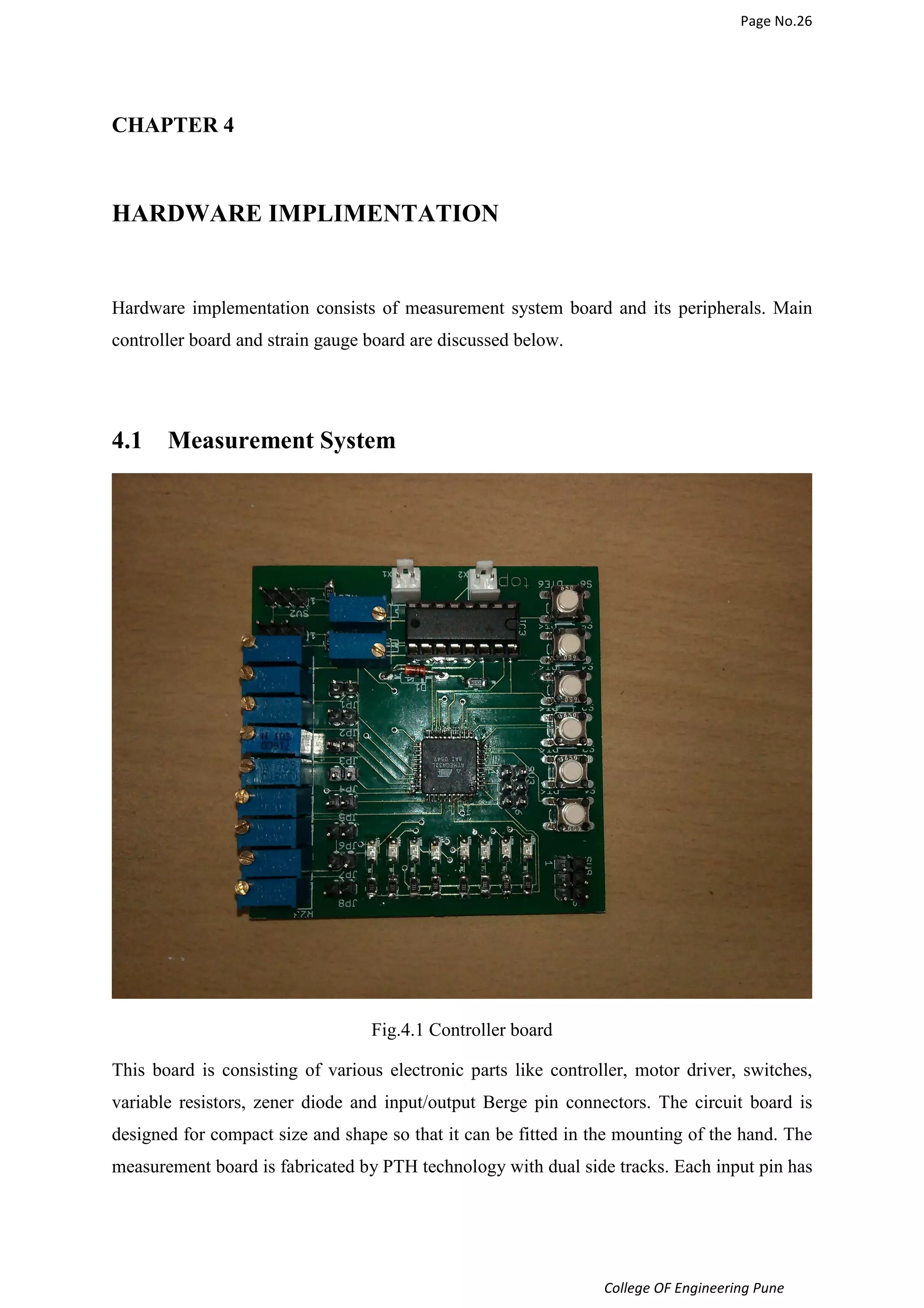 Page No.26 
College OF Engineering Pune 
CHAPTER 4 
HARDWARE IMPLIMENTATION 
Hardware implementation consists of measurement system board and its peripherals. Main 
controller board and strain gauge board are discussed below. 
4.1 Measurement System 
Fig.4.1 Controller board 
This board is consisting of various electronic parts like controller, motor driver, switches, 
variable resistors, zener diode and input/output Berge pin connectors. The circuit board is 
designed for compact size and shape so that it can be fitted in the mounting of the hand. The 
measurement board is fabricated by PTH technology with dual side tracks. Each input pin has 
 