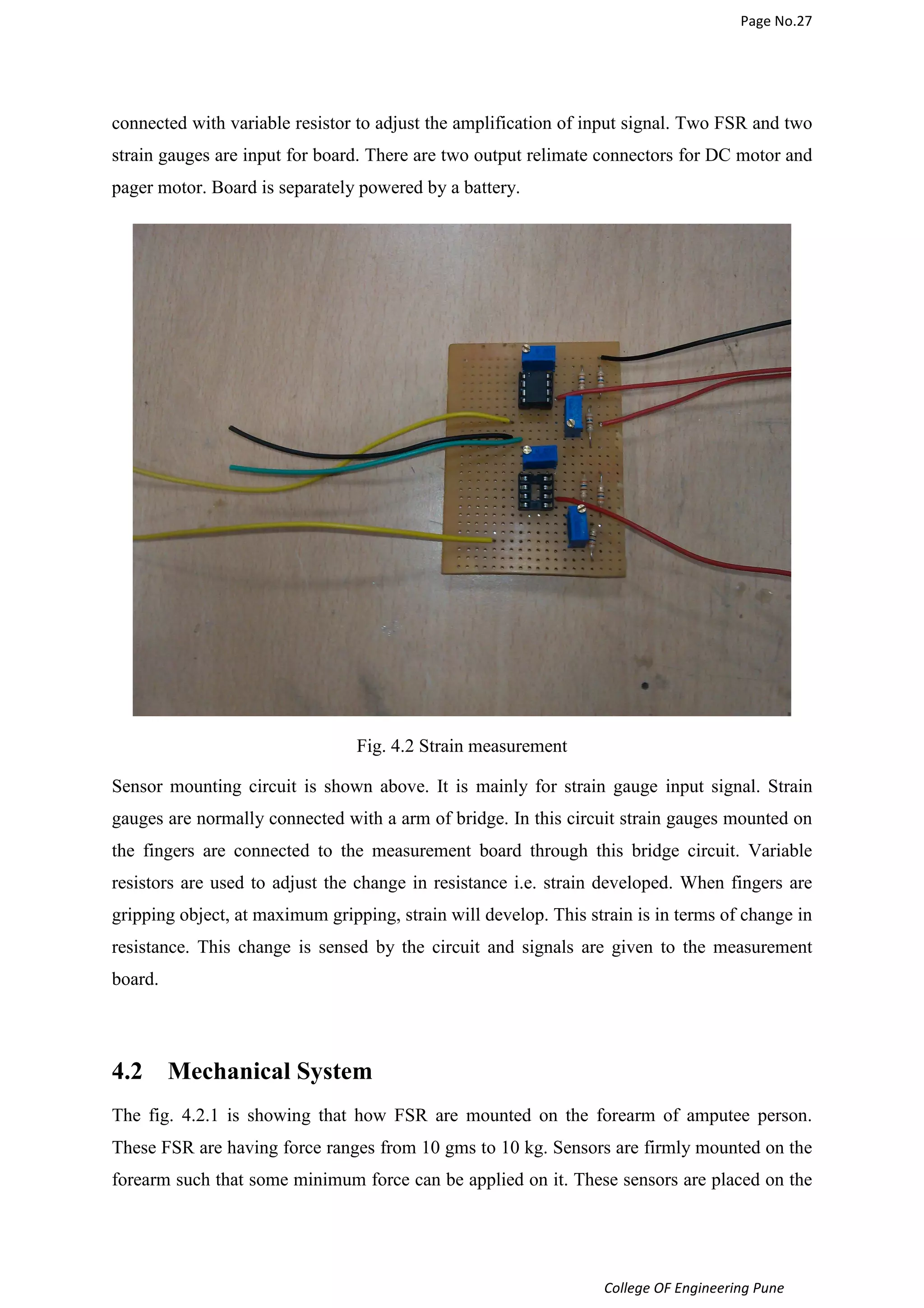 Page No.27 
connected with variable resistor to adjust the amplification of input signal. Two FSR and two 
strain gauges are input for board. There are two output relimate connectors for DC motor and 
pager motor. Board is separately powered by a battery. 
College OF Engineering Pune 
Fig. 4.2 Strain measurement 
Sensor mounting circuit is shown above. It is mainly for strain gauge input signal. Strain 
gauges are normally connected with a arm of bridge. In this circuit strain gauges mounted on 
the fingers are connected to the measurement board through this bridge circuit. Variable 
resistors are used to adjust the change in resistance i.e. strain developed. When fingers are 
gripping object, at maximum gripping, strain will develop. This strain is in terms of change in 
resistance. This change is sensed by the circuit and signals are given to the measurement 
board. 
4.2 Mechanical System 
The fig. 4.2.1 is showing that how FSR are mounted on the forearm of amputee person. 
These FSR are having force ranges from 10 gms to 10 kg. Sensors are firmly mounted on the 
forearm such that some minimum force can be applied on it. These sensors are placed on the 
 