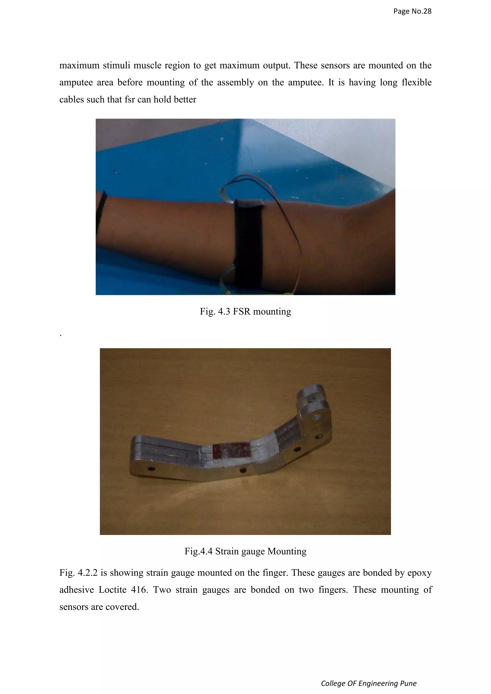 Page No.28 
maximum stimuli muscle region to get maximum output. These sensors are mounted on the 
amputee area before mounting of the assembly on the amputee. It is having long flexible 
cables such that fsr can hold better 
College OF Engineering Pune 
Fig. 4.3 FSR mounting 
. 
Fig.4.4 Strain gauge Mounting 
Fig. 4.2.2 is showing strain gauge mounted on the finger. These gauges are bonded by epoxy 
adhesive Loctite 416. Two strain gauges are bonded on two fingers. These mounting of 
sensors are covered. 
 
