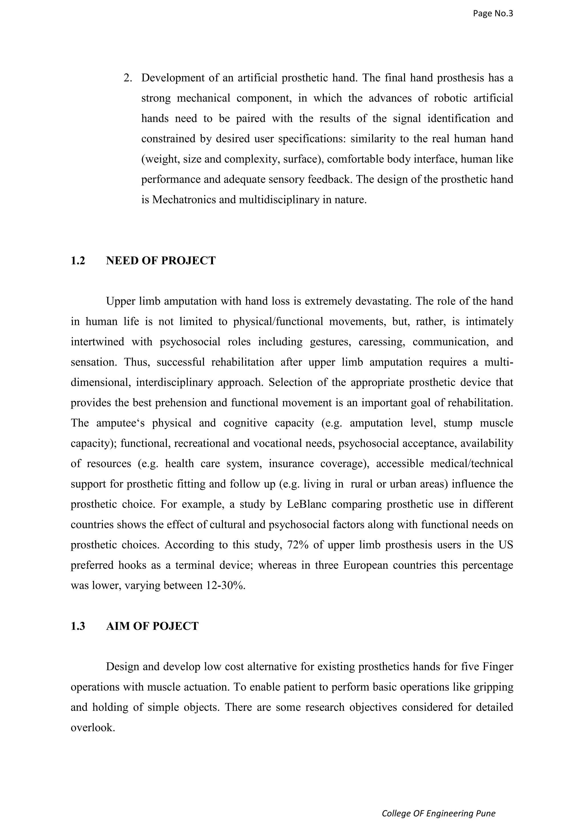 Page No.3 
2. Development of an artificial prosthetic hand. The final hand prosthesis has a 
strong mechanical component, in which the advances of robotic artificial 
hands need to be paired with the results of the signal identification and 
constrained by desired user specifications: similarity to the real human hand 
(weight, size and complexity, surface), comfortable body interface, human like 
performance and adequate sensory feedback. The design of the prosthetic hand 
is Mechatronics and multidisciplinary in nature. 
College OF Engineering Pune 
1.2 NEED OF PROJECT 
Upper limb amputation with hand loss is extremely devastating. The role of the hand 
in human life is not limited to physical/functional movements, but, rather, is intimately 
intertwined with psychosocial roles including gestures, caressing, communication, and 
sensation. Thus, successful rehabilitation after upper limb amputation requires a multi-dimensional, 
interdisciplinary approach. Selection of the appropriate prosthetic device that 
provides the best prehension and functional movement is an important goal of rehabilitation. 
The amputee‘s physical and cognitive capacity (e.g. amputation level, stump muscle 
capacity); functional, recreational and vocational needs, psychosocial acceptance, availability 
of resources (e.g. health care system, insurance coverage), accessible medical/technical 
support for prosthetic fitting and follow up (e.g. living in rural or urban areas) influence the 
prosthetic choice. For example, a study by LeBlanc comparing prosthetic use in different 
countries shows the effect of cultural and psychosocial factors along with functional needs on 
prosthetic choices. According to this study, 72% of upper limb prosthesis users in the US 
preferred hooks as a terminal device; whereas in three European countries this percentage 
was lower, varying between 12-30%. 
1.3 AIM OF POJECT 
Design and develop low cost alternative for existing prosthetics hands for five Finger 
operations with muscle actuation. To enable patient to perform basic operations like gripping 
and holding of simple objects. There are some research objectives considered for detailed 
overlook. 
 
