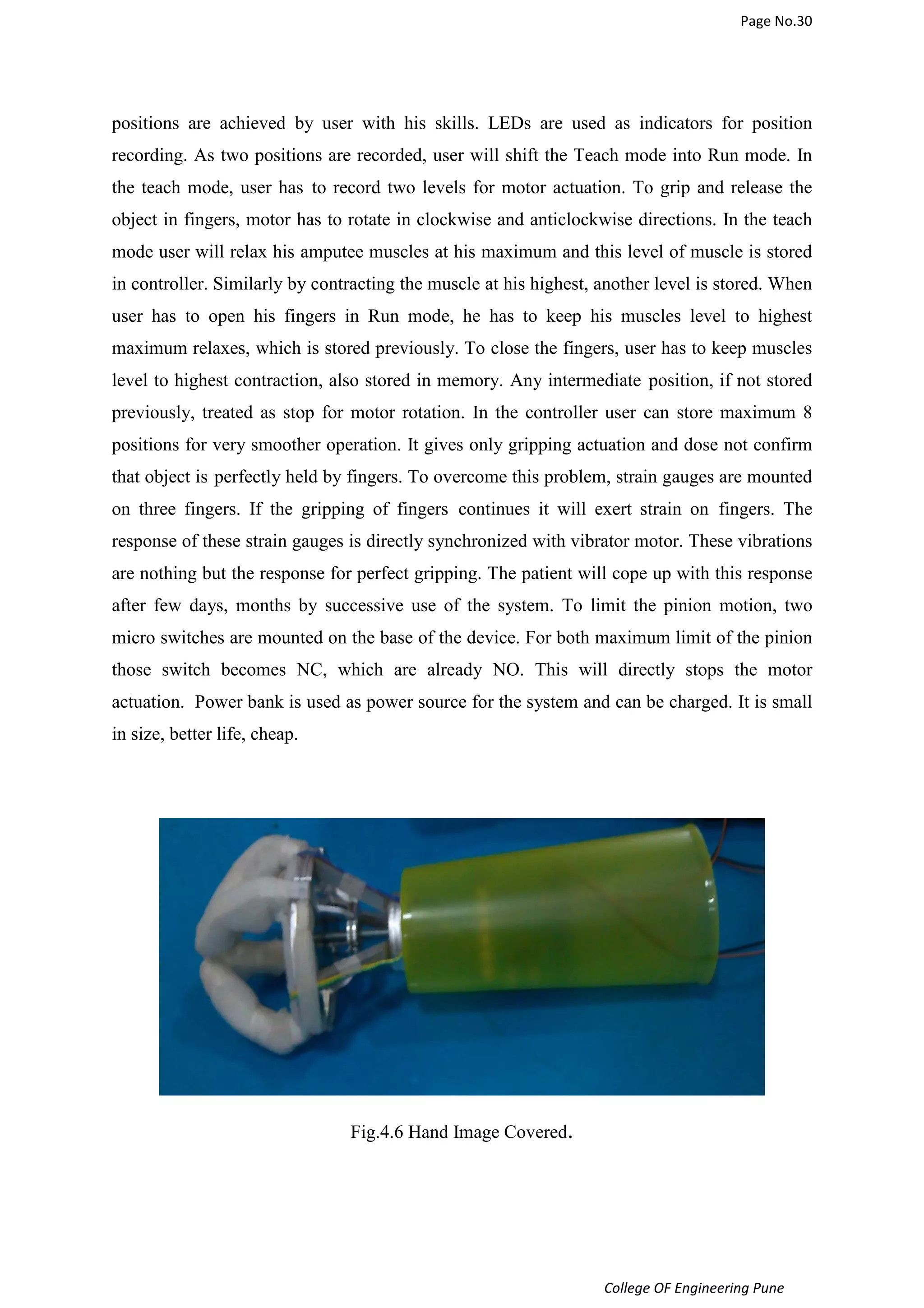 Page No.30 
positions are achieved by user with his skills. LEDs are used as indicators for position 
recording. As two positions are recorded, user will shift the Teach mode into Run mode. In 
the teach mode, user has to record two levels for motor actuation. To grip and release the 
object in fingers, motor has to rotate in clockwise and anticlockwise directions. In the teach 
mode user will relax his amputee muscles at his maximum and this level of muscle is stored 
in controller. Similarly by contracting the muscle at his highest, another level is stored. When 
user has to open his fingers in Run mode, he has to keep his muscles level to highest 
maximum relaxes, which is stored previously. To close the fingers, user has to keep muscles 
level to highest contraction, also stored in memory. Any intermediate position, if not stored 
previously, treated as stop for motor rotation. In the controller user can store maximum 8 
positions for very smoother operation. It gives only gripping actuation and dose not confirm 
that object is perfectly held by fingers. To overcome this problem, strain gauges are mounted 
on three fingers. If the gripping of fingers continues it will exert strain on fingers. The 
response of these strain gauges is directly synchronized with vibrator motor. These vibrations 
are nothing but the response for perfect gripping. The patient will cope up with this response 
after few days, months by successive use of the system. To limit the pinion motion, two 
micro switches are mounted on the base of the device. For both maximum limit of the pinion 
those switch becomes NC, which are already NO. This will directly stops the motor 
actuation. Power bank is used as power source for the system and can be charged. It is small 
in size, better life, cheap. 
College OF Engineering Pune 
Fig.4.6 Hand Image Covered. 
 