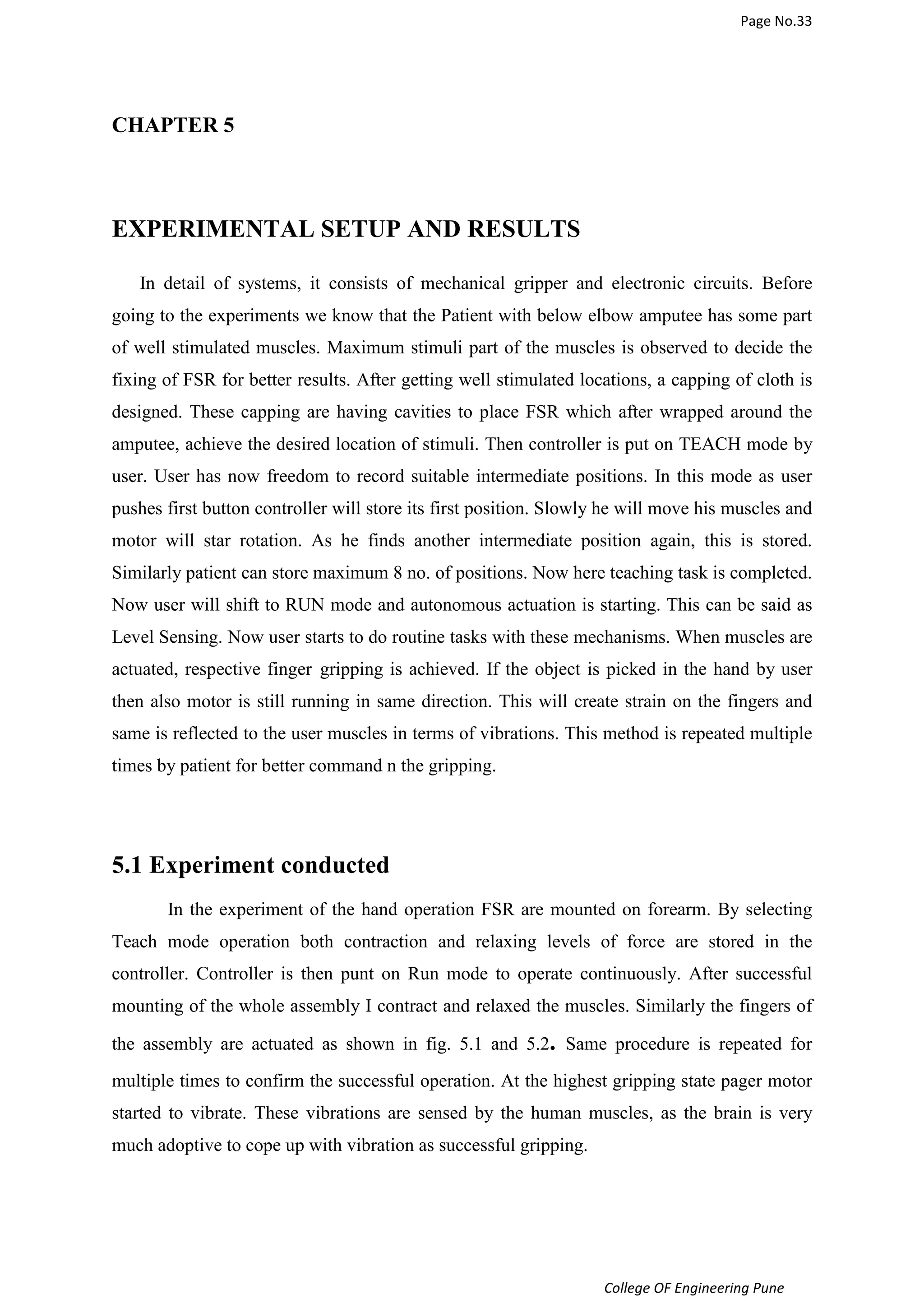 Page No.33 
College OF Engineering Pune 
CHAPTER 5 
EXPERIMENTAL SETUP AND RESULTS 
In detail of systems, it consists of mechanical gripper and electronic circuits. Before 
going to the experiments we know that the Patient with below elbow amputee has some part 
of well stimulated muscles. Maximum stimuli part of the muscles is observed to decide the 
fixing of FSR for better results. After getting well stimulated locations, a capping of cloth is 
designed. These capping are having cavities to place FSR which after wrapped around the 
amputee, achieve the desired location of stimuli. Then controller is put on TEACH mode by 
user. User has now freedom to record suitable intermediate positions. In this mode as user 
pushes first button controller will store its first position. Slowly he will move his muscles and 
motor will star rotation. As he finds another intermediate position again, this is stored. 
Similarly patient can store maximum 8 no. of positions. Now here teaching task is completed. 
Now user will shift to RUN mode and autonomous actuation is starting. This can be said as 
Level Sensing. Now user starts to do routine tasks with these mechanisms. When muscles are 
actuated, respective finger gripping is achieved. If the object is picked in the hand by user 
then also motor is still running in same direction. This will create strain on the fingers and 
same is reflected to the user muscles in terms of vibrations. This method is repeated multiple 
times by patient for better command n the gripping. 
5.1 Experiment conducted 
In the experiment of the hand operation FSR are mounted on forearm. By selecting 
Teach mode operation both contraction and relaxing levels of force are stored in the 
controller. Controller is then punt on Run mode to operate continuously. After successful 
mounting of the whole assembly I contract and relaxed the muscles. Similarly the fingers of 
the assembly are actuated as shown in fig. 5.1 and 5.2. Same procedure is repeated for 
multiple times to confirm the successful operation. At the highest gripping state pager motor 
started to vibrate. These vibrations are sensed by the human muscles, as the brain is very 
much adoptive to cope up with vibration as successful gripping. 
 
