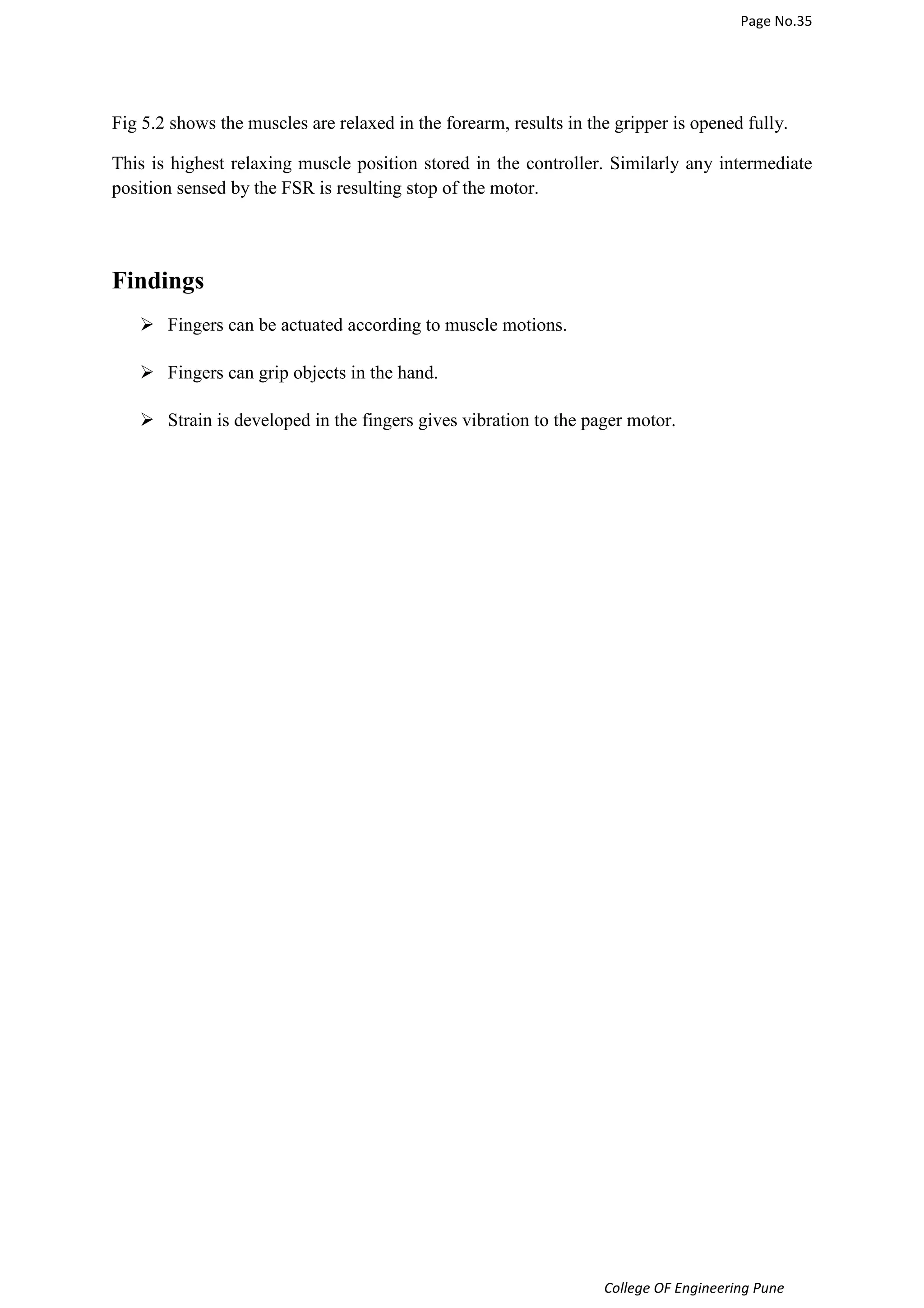 Page No.35 
Fig 5.2 shows the muscles are relaxed in the forearm, results in the gripper is opened fully. 
This is highest relaxing muscle position stored in the controller. Similarly any intermediate 
position sensed by the FSR is resulting stop of the motor. 
College OF Engineering Pune 
Findings 
 Fingers can be actuated according to muscle motions. 
 Fingers can grip objects in the hand. 
 Strain is developed in the fingers gives vibration to the pager motor. 
 