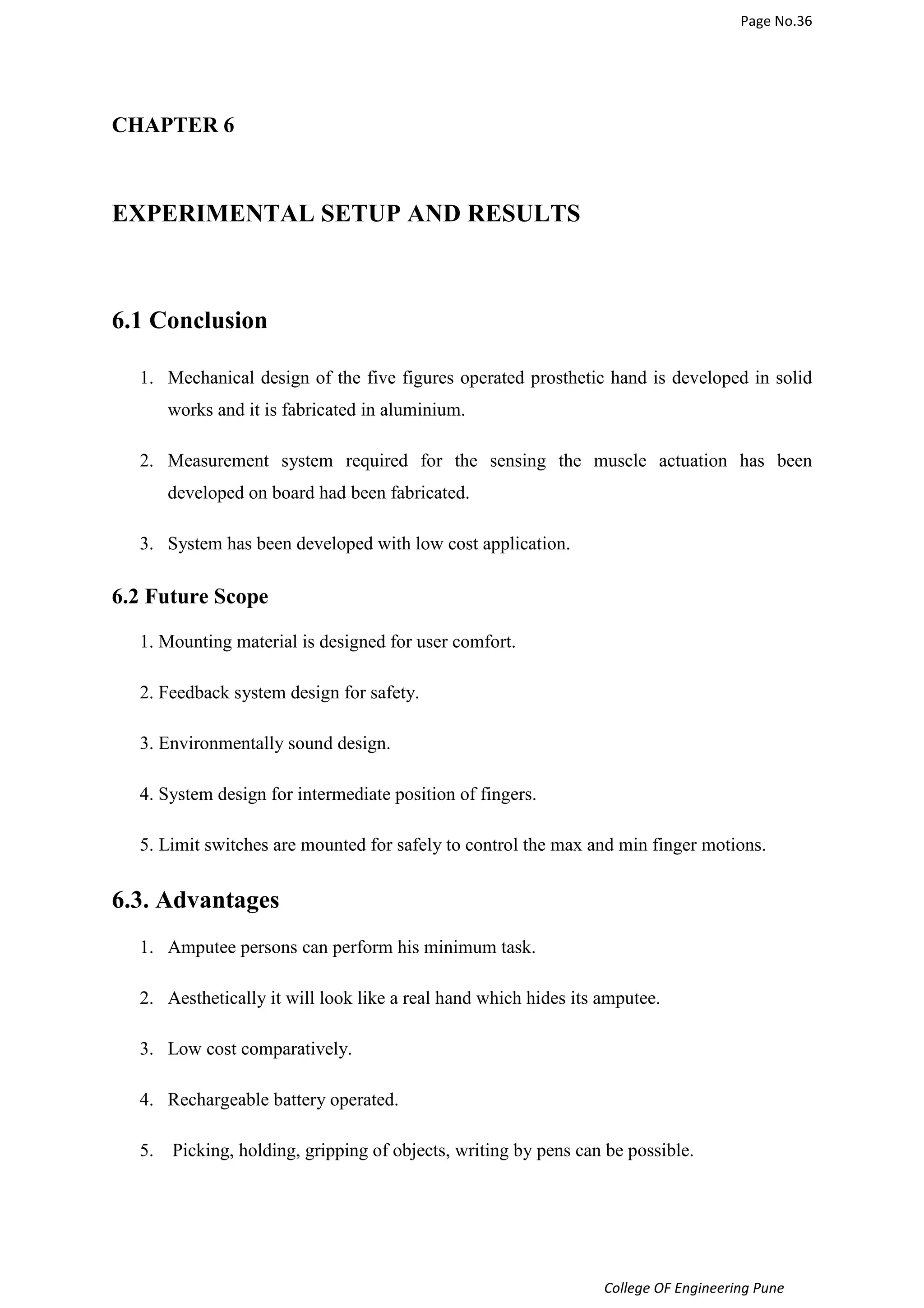 Page No.36 
College OF Engineering Pune 
CHAPTER 6 
EXPERIMENTAL SETUP AND RESULTS 
6.1 Conclusion 
1. Mechanical design of the five figures operated prosthetic hand is developed in solid 
works and it is fabricated in aluminium. 
2. Measurement system required for the sensing the muscle actuation has been 
developed on board had been fabricated. 
3. System has been developed with low cost application. 
6.2 Future Scope 
1. Mounting material is designed for user comfort. 
2. Feedback system design for safety. 
3. Environmentally sound design. 
4. System design for intermediate position of fingers. 
5. Limit switches are mounted for safely to control the max and min finger motions. 
6.3. Advantages 
1. Amputee persons can perform his minimum task. 
2. Aesthetically it will look like a real hand which hides its amputee. 
3. Low cost comparatively. 
4. Rechargeable battery operated. 
5. Picking, holding, gripping of objects, writing by pens can be possible. 
 