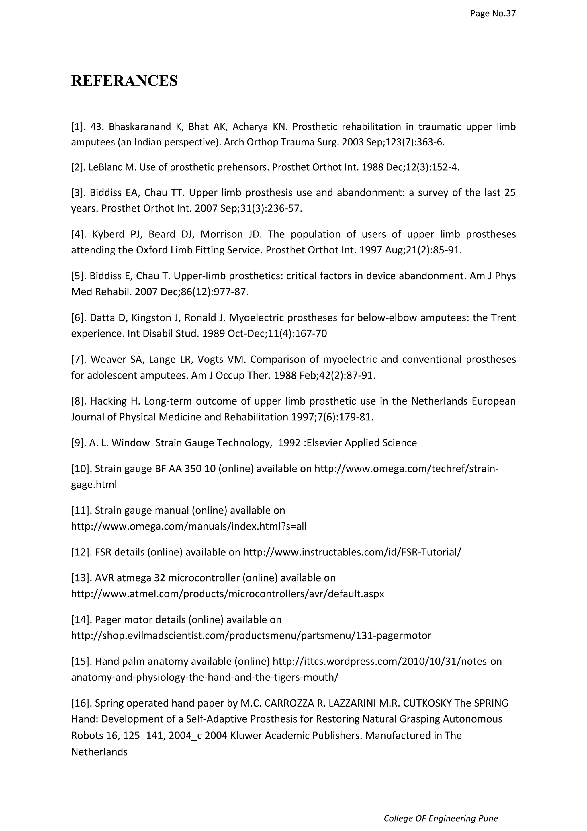 Page No.37 
College OF Engineering Pune 
REFERANCES 
[1]. 43. Bhaskaranand K, Bhat AK, Acharya KN. Prosthetic rehabilitation in traumatic upper limb 
amputees (an Indian perspective). Arch Orthop Trauma Surg. 2003 Sep;123(7):363-6. 
[2]. LeBlanc M. Use of prosthetic prehensors. Prosthet Orthot Int. 1988 Dec;12(3):152-4. 
[3]. Biddiss EA, Chau TT. Upper limb prosthesis use and abandonment: a survey of the last 25 
years. Prosthet Orthot Int. 2007 Sep;31(3):236-57. 
[4]. Kyberd PJ, Beard DJ, Morrison JD. The population of users of upper limb prostheses 
attending the Oxford Limb Fitting Service. Prosthet Orthot Int. 1997 Aug;21(2):85-91. 
[5]. Biddiss E, Chau T. Upper-limb prosthetics: critical factors in device abandonment. Am J Phys 
Med Rehabil. 2007 Dec;86(12):977-87. 
[6]. Datta D, Kingston J, Ronald J. Myoelectric prostheses for below-elbow amputees: the Trent 
experience. Int Disabil Stud. 1989 Oct-Dec;11(4):167-70 
[7]. Weaver SA, Lange LR, Vogts VM. Comparison of myoelectric and conventional prostheses 
for adolescent amputees. Am J Occup Ther. 1988 Feb;42(2):87-91. 
[8]. Hacking H. Long-term outcome of upper limb prosthetic use in the Netherlands European 
Journal of Physical Medicine and Rehabilitation 1997;7(6):179-81. 
[9]. A. L. Window Strain Gauge Technology, 1992 :Elsevier Applied Science 
[10]. Strain gauge BF AA 350 10 (online) available on http://www.omega.com/techref/strain-gage. 
html 
[11]. Strain gauge manual (online) available on 
http://www.omega.com/manuals/index.html?s=all 
[12]. FSR details (online) available on http://www.instructables.com/id/FSR-Tutorial/ 
[13]. AVR atmega 32 microcontroller (online) available on 
http://www.atmel.com/products/microcontrollers/avr/default.aspx 
[14]. Pager motor details (online) available on 
http://shop.evilmadscientist.com/productsmenu/partsmenu/131-pagermotor 
[15]. Hand palm anatomy available (online) http://ittcs.wordpress.com/2010/10/31/notes-on-anatomy- 
and-physiology-the-hand-and-the-tigers-mouth/ 
[16]. Spring operated hand paper by M.C. CARROZZA R. LAZZARINI M.R. CUTKOSKY The SPRING 
Hand: Development of a Self-Adaptive Prosthesis for Restoring Natural Grasping Autonomous 
Robots 16, 125–141, 2004_c 2004 Kluwer Academic Publishers. Manufactured in The 
Netherlands 
