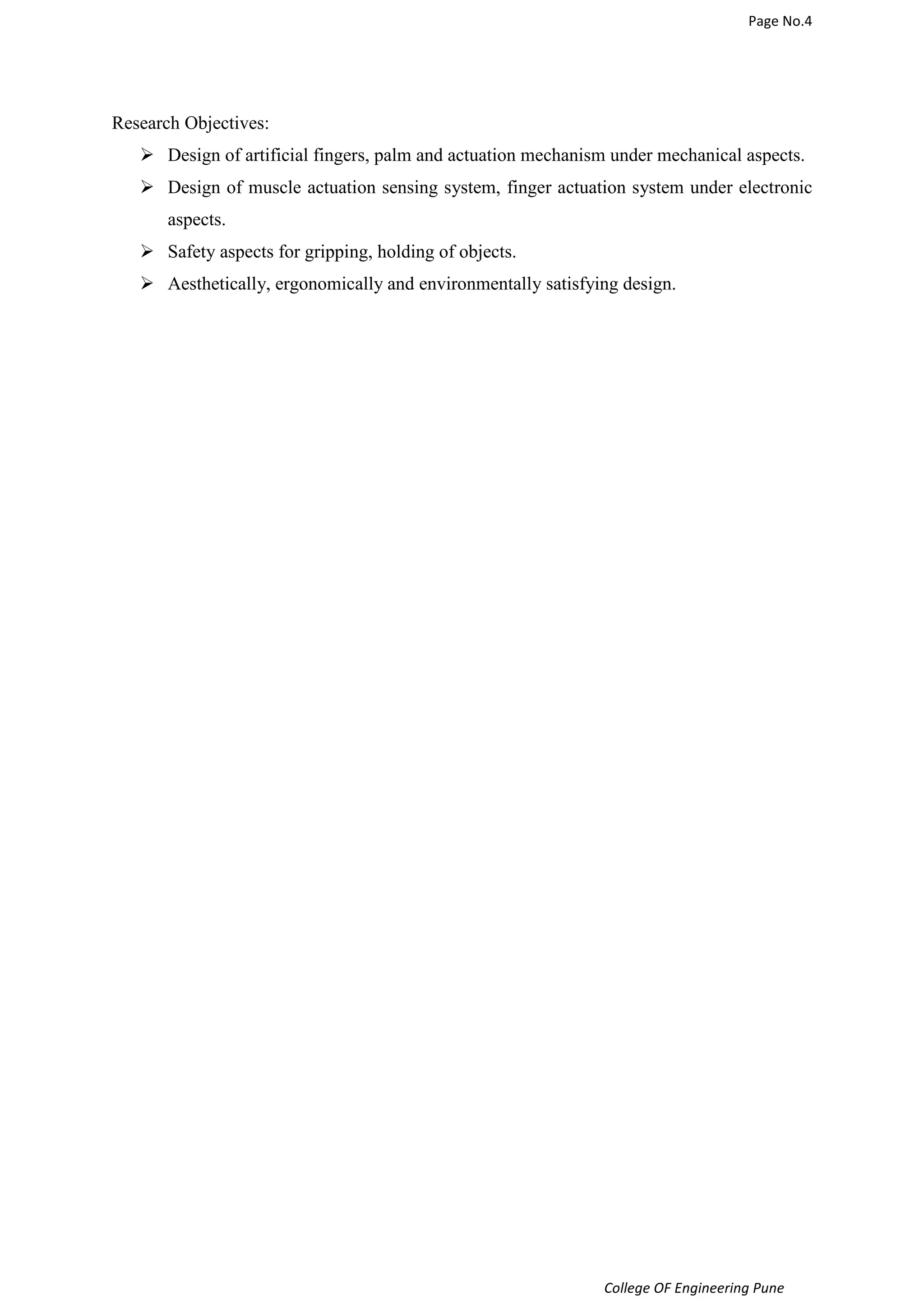 Page No.4 
College OF Engineering Pune 
Research Objectives: 
 Design of artificial fingers, palm and actuation mechanism under mechanical aspects. 
 Design of muscle actuation sensing system, finger actuation system under electronic 
aspects. 
 Safety aspects for gripping, holding of objects. 
 Aesthetically, ergonomically and environmentally satisfying design. 
 