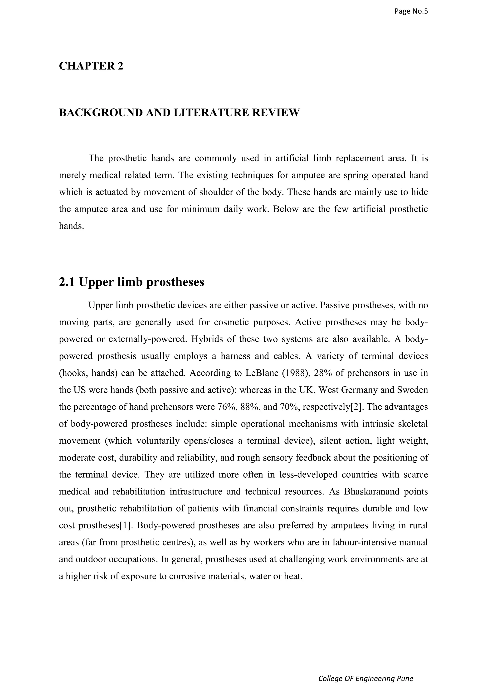 Page No.5 
College OF Engineering Pune 
CHAPTER 2 
BACKGROUND AND LITERATURE REVIEW 
The prosthetic hands are commonly used in artificial limb replacement area. It is 
merely medical related term. The existing techniques for amputee are spring operated hand 
which is actuated by movement of shoulder of the body. These hands are mainly use to hide 
the amputee area and use for minimum daily work. Below are the few artificial prosthetic 
hands. 
2.1 Upper limb prostheses 
Upper limb prosthetic devices are either passive or active. Passive prostheses, with no 
moving parts, are generally used for cosmetic purposes. Active prostheses may be body-powered 
or externally-powered. Hybrids of these two systems are also available. A body-powered 
prosthesis usually employs a harness and cables. A variety of terminal devices 
(hooks, hands) can be attached. According to LeBlanc (1988), 28% of prehensors in use in 
the US were hands (both passive and active); whereas in the UK, West Germany and Sweden 
the percentage of hand prehensors were 76%, 88%, and 70%, respectively[2]. The advantages 
of body-powered prostheses include: simple operational mechanisms with intrinsic skeletal 
movement (which voluntarily opens/closes a terminal device), silent action, light weight, 
moderate cost, durability and reliability, and rough sensory feedback about the positioning of 
the terminal device. They are utilized more often in less-developed countries with scarce 
medical and rehabilitation infrastructure and technical resources. As Bhaskaranand points 
out, prosthetic rehabilitation of patients with financial constraints requires durable and low 
cost prostheses[1]. Body-powered prostheses are also preferred by amputees living in rural 
areas (far from prosthetic centres), as well as by workers who are in labour-intensive manual 
and outdoor occupations. In general, prostheses used at challenging work environments are at 
a higher risk of exposure to corrosive materials, water or heat. 
 