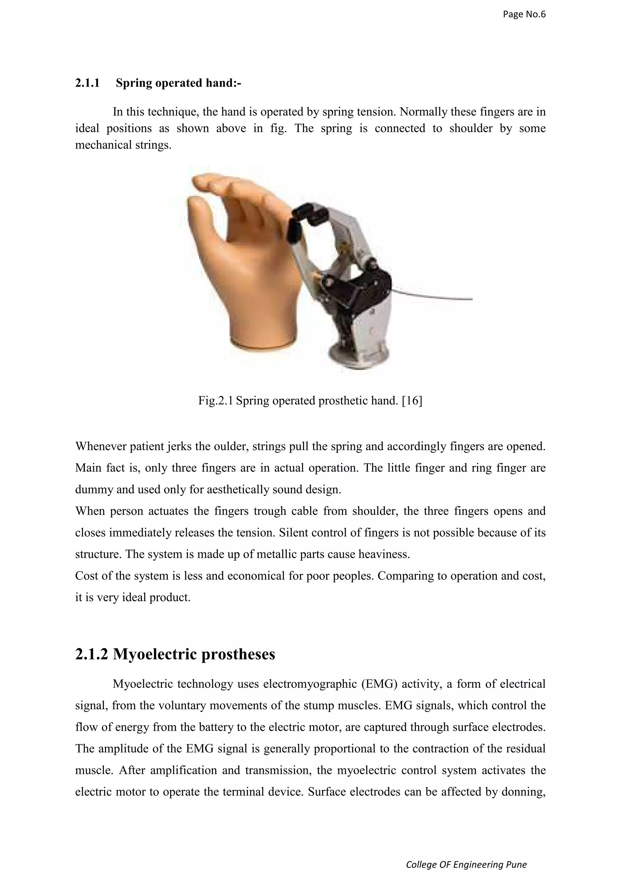 Page No.6 
College OF Engineering Pune 
2.1.1 Spring operated hand:- 
In this technique, the hand is operated by spring tension. Normally these fingers are in 
ideal positions as shown above in fig. The spring is connected to shoulder by some 
mechanical strings. 
Fig.2.1 Spring operated prosthetic hand. [16] 
Whenever patient jerks the oulder, strings pull the spring and accordingly fingers are opened. 
Main fact is, only three fingers are in actual operation. The little finger and ring finger are 
dummy and used only for aesthetically sound design. 
When person actuates the fingers trough cable from shoulder, the three fingers opens and 
closes immediately releases the tension. Silent control of fingers is not possible because of its 
structure. The system is made up of metallic parts cause heaviness. 
Cost of the system is less and economical for poor peoples. Comparing to operation and cost, 
it is very ideal product. 
2.1.2 Myoelectric prostheses 
Myoelectric technology uses electromyographic (EMG) activity, a form of electrical 
signal, from the voluntary movements of the stump muscles. EMG signals, which control the 
flow of energy from the battery to the electric motor, are captured through surface electrodes. 
The amplitude of the EMG signal is generally proportional to the contraction of the residual 
muscle. After amplification and transmission, the myoelectric control system activates the 
electric motor to operate the terminal device. Surface electrodes can be affected by donning, 
 