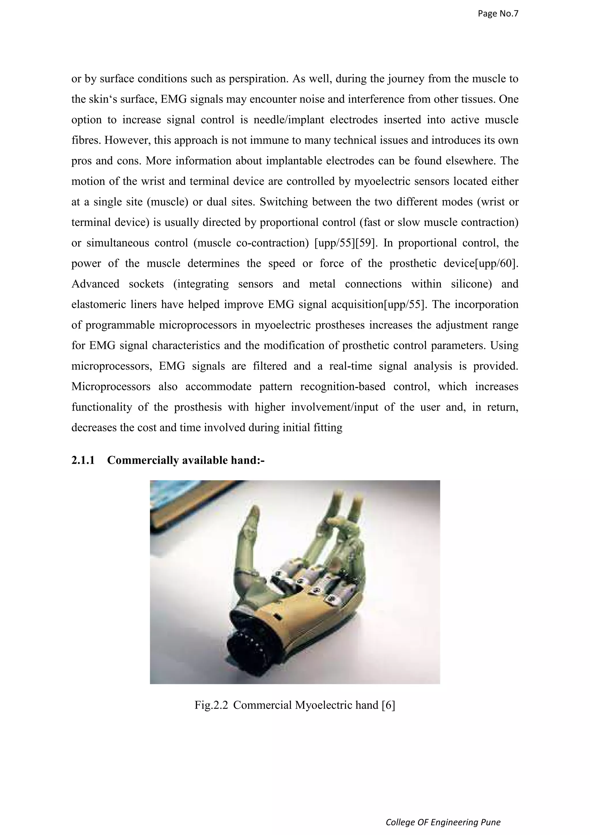 Page No.7 
or by surface conditions such as perspiration. As well, during the journey from the muscle to 
the skin‘s surface, EMG signals may encounter noise and interference from other tissues. One 
option to increase signal control is needle/implant electrodes inserted into active muscle 
fibres. However, this approach is not immune to many technical issues and introduces its own 
pros and cons. More information about implantable electrodes can be found elsewhere. The 
motion of the wrist and terminal device are controlled by myoelectric sensors located either 
at a single site (muscle) or dual sites. Switching between the two different modes (wrist or 
terminal device) is usually directed by proportional control (fast or slow muscle contraction) 
or simultaneous control (muscle co-contraction) [upp/55][59]. In proportional control, the 
power of the muscle determines the speed or force of the prosthetic device[upp/60]. 
Advanced sockets (integrating sensors and metal connections within silicone) and 
elastomeric liners have helped improve EMG signal acquisition[upp/55]. The incorporation 
of programmable microprocessors in myoelectric prostheses increases the adjustment range 
for EMG signal characteristics and the modification of prosthetic control parameters. Using 
microprocessors, EMG signals are filtered and a real-time signal analysis is provided. 
Microprocessors also accommodate pattern recognition-based control, which increases 
functionality of the prosthesis with higher involvement/input of the user and, in return, 
decreases the cost and time involved during initial fitting 
College OF Engineering Pune 
2.1.1 Commercially available hand:- 
Fig.2.2 Commercial Myoelectric hand [6] 
 