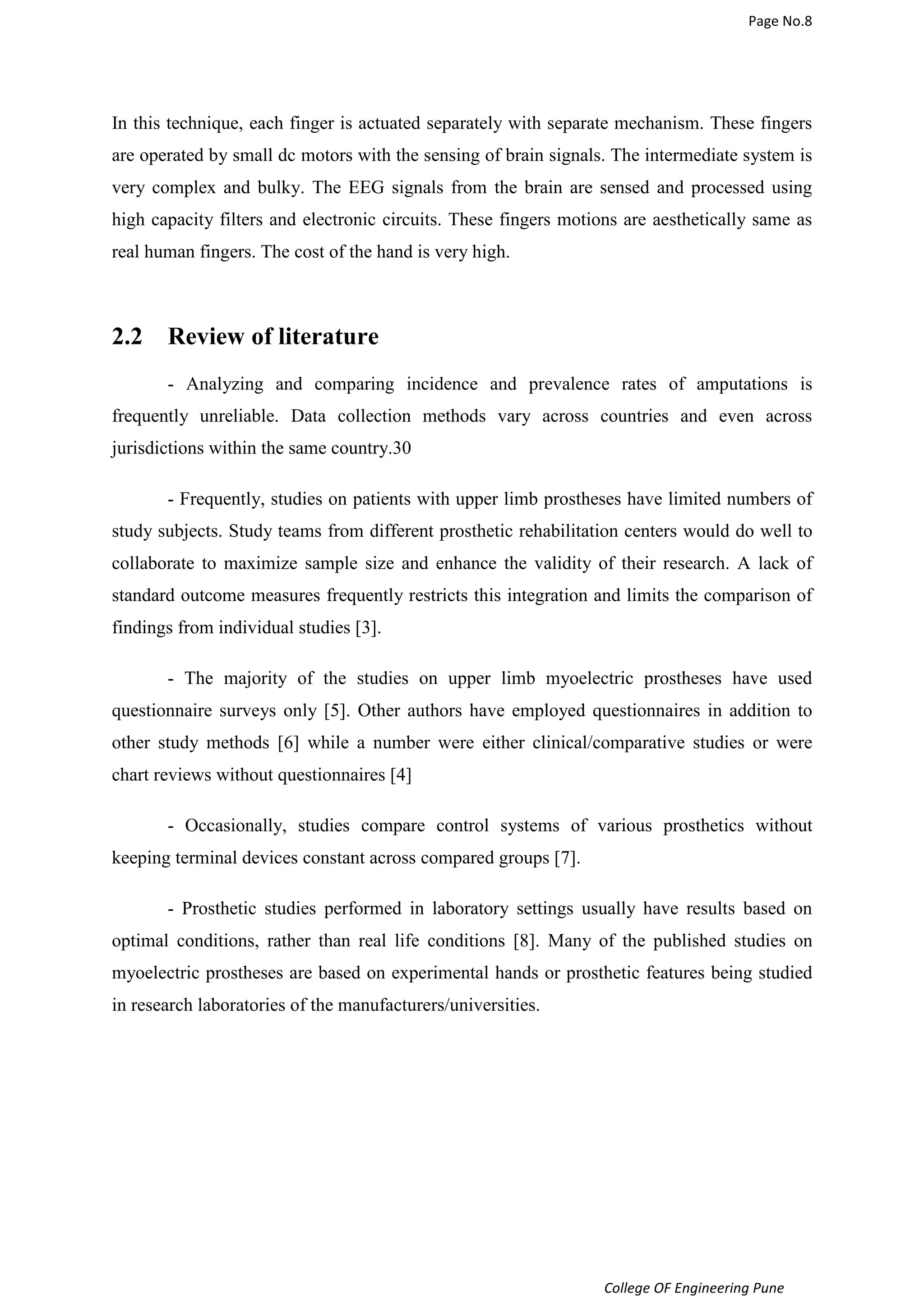Page No.8 
In this technique, each finger is actuated separately with separate mechanism. These fingers 
are operated by small dc motors with the sensing of brain signals. The intermediate system is 
very complex and bulky. The EEG signals from the brain are sensed and processed using 
high capacity filters and electronic circuits. These fingers motions are aesthetically same as 
real human fingers. The cost of the hand is very high. 
College OF Engineering Pune 
2.2 Review of literature 
- Analyzing and comparing incidence and prevalence rates of amputations is 
frequently unreliable. Data collection methods vary across countries and even across 
jurisdictions within the same country.30 
- Frequently, studies on patients with upper limb prostheses have limited numbers of 
study subjects. Study teams from different prosthetic rehabilitation centers would do well to 
collaborate to maximize sample size and enhance the validity of their research. A lack of 
standard outcome measures frequently restricts this integration and limits the comparison of 
findings from individual studies [3]. 
- The majority of the studies on upper limb myoelectric prostheses have used 
questionnaire surveys only [5]. Other authors have employed questionnaires in addition to 
other study methods [6] while a number were either clinical/comparative studies or were 
chart reviews without questionnaires [4] 
- Occasionally, studies compare control systems of various prosthetics without 
keeping terminal devices constant across compared groups [7]. 
- Prosthetic studies performed in laboratory settings usually have results based on 
optimal conditions, rather than real life conditions [8]. Many of the published studies on 
myoelectric prostheses are based on experimental hands or prosthetic features being studied 
in research laboratories of the manufacturers/universities. 
 