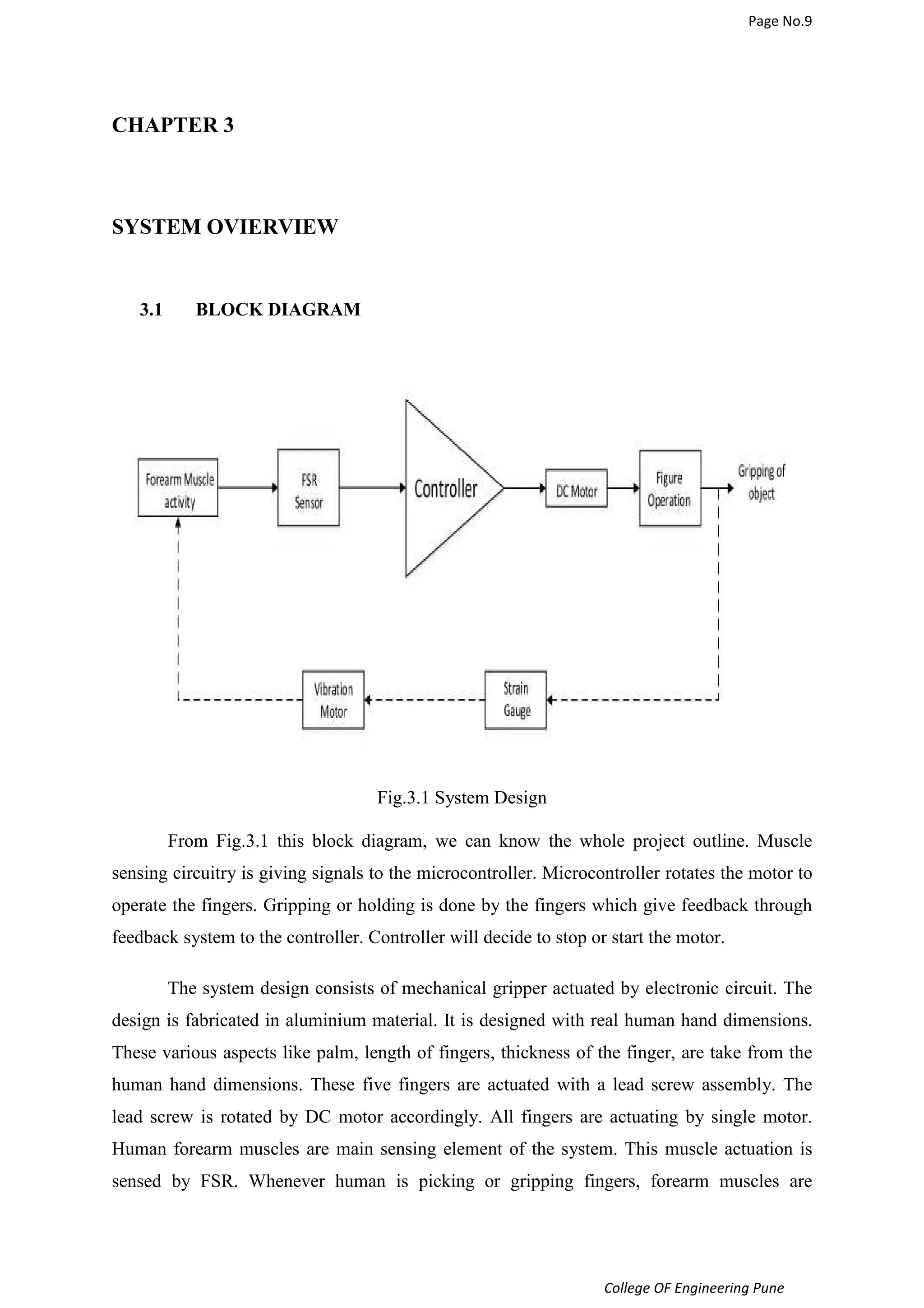 Page No.9 
College OF Engineering Pune 
CHAPTER 3 
SYSTEM OVIERVIEW 
3.1 BLOCK DIAGRAM 
Fig.3.1 System Design 
From Fig.3.1 this block diagram, we can know the whole project outline. Muscle 
sensing circuitry is giving signals to the microcontroller. Microcontroller rotates the motor to 
operate the fingers. Gripping or holding is done by the fingers which give feedback through 
feedback system to the controller. Controller will decide to stop or start the motor. 
The system design consists of mechanical gripper actuated by electronic circuit. The 
design is fabricated in aluminium material. It is designed with real human hand dimensions. 
These various aspects like palm, length of fingers, thickness of the finger, are take from the 
human hand dimensions. These five fingers are actuated with a lead screw assembly. The 
lead screw is rotated by DC motor accordingly. All fingers are actuating by single motor. 
Human forearm muscles are main sensing element of the system. This muscle actuation is 
sensed by FSR. Whenever human is picking or gripping fingers, forearm muscles are 
 