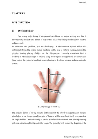 Page No.1 
College OF Engineering Pune 
CHAPTER 1 
INTRODUCTION 
1.1 INTRODUCRION 
Due to any major injury if any person loses his or her major working arm then it 
becomes very difficult for a person to live normal life. Some times person becomes inactive 
and depressed. 
To overcome this problem, We are developing a Mechatronics system which will 
aesthetically looks like normal human hand and will be able to perform basic operations like 
gripping, holding, placing of object etc. for this purpose, currently a prosthetic hand is 
available in which each finger is actuated using brain signals and operations are carried out. 
Since cost of the system is very high we are planning to develop a low cost and much simpler 
system. 
1.1. Physiology of hand[15] 
The amputee person is having muscles and tissues but the activity is depending on muscles 
stimulation. In our design, muscle activity of forearm will be sensed and it will be responsible 
for finger motions. Muscle activity is sensed by the surface electrodes and sensing circuitry 
will give output signal to the controller board. The controller will control the direction of the 
 