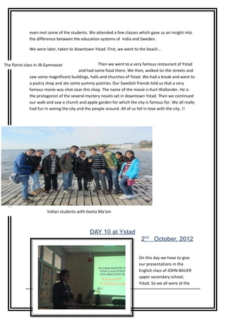 even met some of the students. We attended a few classes which gave us an insight into
              the difference between the education systems of India and Sweden.

              We were later, taken to downtown Ystad. First, we went to the beach…


The florist class in JB Gymnasiet                   Then we went to a very famous restaurant of Ystad
                                          and had some food there. We then, walked on the streets and
              saw some magnificent buildings, halls and churches of Ystad. We had a break and went to
              a pastry shop and ate some yummy pastries. Our Swedish friends told us that a very
              famous movie was shot near this shop. The name of the movie is Kurt Wallander. He is
              the protagonist of the several mystery novels set in downtown Ystad. Then we continued
              our walk and saw a church and apple garden for which the city is famous for. We all really
              had fun in seeing the city and the people around. All of us fell in love with the city..!!




                        Indian students with Geeta Ma’am



                                              DAY 10 at Ystad
                                                                          2nd October, 2012


                                                                         On this day we have to give
                                                                         our presentations in the
                                                                         English class of JOHN BAUER
                                                                         upper secondary school,
                                                                         Ystad. So we all were at the
                  14 Page
 