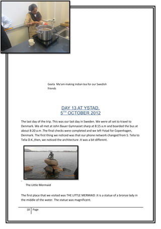 Geeta Ma’am making Indian tea for our Swedish
                    friends




                              DAY 13 AT YSTAD,
                              5TH OCTOBER 2012
The last day of the trip. This was our last day in Sweden. We were all set to travel to
Denmark. We all met at John Bauer Gymnasiet sharp at 8:15 a.m and boarded the bus at
about 8:20 a.m .The final checks were completed and we left Ystad for Copenhagen,
Denmark. The first thing we noticed was that our phone network changed from S. Telia to
Telia D.K.,then, we noticed the architecture .It was a bit different.




.
    The Little Mermaid


The first place that we visited was THE LITTLE MERMAID .It is a statue of a bronze lady in
the middle of the water. The statue was magnificent.

    18 Page
 