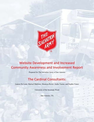 Website Development and Increased
Community Awareness and Involvement Report
Prepared for The Salvation Army of San Antonio

The Cardinal Consultants:
Lauren De Leon, Marisol Martinez, Montoya Rover, Andre Turner, and Sophie Yanez
University of the Incarnate Word
San Antonio, TX.

 