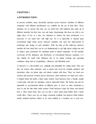 Savitribai Phule Pune University
KVNNIEER, Nashik, Department of Mechanical Engineering
1
CHAPTER 1
1.INTRODUCTION:
In present condition many electrically operated power hacksaw machines of different
companies with different specifications are available for the use in shop floor. These
machines are so precise that they can cut metal bars with minimum time made up of
different materials but they have one and major disadvantage that those are able to cut
single piece of bar at a time. For industries to achieve the mass production, it is
necessary to cut metal bars with high rate. So it is impossible to depend upon
conventional single frame power hacksaw machines and need the improvement in
technology and design of such machines. With the help of this multi-way hacksaw
machine the four metal bars can be cut simultaneously to get high speed cutting rate and
to achieve mass production for maximum profit in related companies. As this machine
overcomes all the limitations and drawbacks of conventional hacksaw machines, it is
also helpful for small scale industries due to its simple working and operating
conditions along with its compatibility, efficiency and affordable price.
A hacksaw is a fine-toothed saw, originally and principally for cutting metal. They can
also cut various other materials, such as plastic and wood for example, plumbers and
electricians often cut plastic pipe and plastic conduit with them. There are hand saw
versions and powered versions (power hacksaws). Most hacksaws are hand saws with a
C-shaped frame that holds a blade under tension. Such hacksaws have a handle, usually
a pistol grip, with pins for attaching a narrow disposable blade. The frames may also be
adjustable to accommodate blades of different sizes. A screw or other mechanism is
used to put the thin blade under tension. Panel hacksaws forgo the frame and instead
have a sheet metal body; they can cut into a sheet metal panel further than a frame
would allow. These saws are no longer commonly available, but hacksaw blade holders
enable standard hacksaw blades to be used similarly to a keyhole saw or pad saw.
 