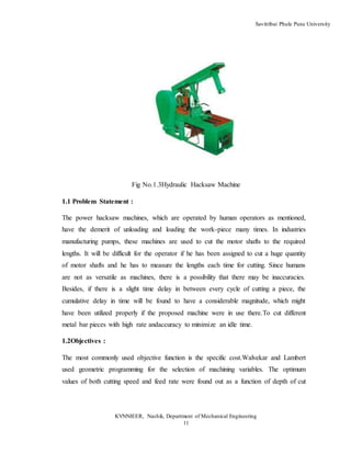 Savitribai Phule Pune University
KVNNIEER, Nashik, Department of Mechanical Engineering
11
Fig No.1.3Hydraulic Hacksaw Machine
1.1 Problem Statement :
The power hacksaw machines, which are operated by human operators as mentioned,
have the demerit of unloading and loading the work-piece many times. In industries
manufacturing pumps, these machines are used to cut the motor shafts to the required
lengths. It will be difficult for the operator if he has been assigned to cut a huge quantity
of motor shafts and he has to measure the lengths each time for cutting. Since humans
are not as versatile as machines, there is a possibility that there may be inaccuracies.
Besides, if there is a slight time delay in between every cycle of cutting a piece, the
cumulative delay in time will be found to have a considerable magnitude, which might
have been utilized properly if the proposed machine were in use there.To cut different
metal bar pieces with high rate andaccuracy to minimize an idle time.
1.2Objectives :
The most commonly used objective function is the specific cost.Walvekar and Lambert
used geometric programming for the selection of machining variables. The optimum
values of both cutting speed and feed rate were found out as a function of depth of cut
 