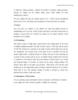 Savitribai Phule Pune University
KVNNIEER, Nashik, Department of Mechanical Engineering
12
in multi-pass Cutting operations .analyzed the problem of optimum cutting parameters
selection by finding out the optimal cutting speed which satisfies the basic
manufacturing criterion.
We have optimize the hack saw machine model of C.E. 1 with it’s present specification
and in lower of cost. And taking extra development in the present hack saw machine.
1.3 Scope :
Four way hack saw machine is very effective for small scale industry because its
manufacturing cost is very less. And it cut four work piece at one time in same power as
compare to power hack saw, therefore the cutting cost are reduces therefore overall
production cost is reduced.
1.4 Methodology :
This project consists of single phase vertical electric motor rigidly placed at the center
of metallic foundation provided. The shaft of motor rotates at 1440 rpm with the power
0.5 HP The circular disc is mounted on the shaft of motor with the help of key and key
slot arrangement. The eccentric point on the plane of disc is provided such that the
desired cutting stroke is achieved (around 4-5 inches). One end of each connecting rod
is pivoted at this eccentric point by the use of suitable bearing. Another end of each rod
is connected to the hacksaw blade fame with thehelp of universal joint to get vertical
and horizontal Degree of Freedom of rotation for the proper cutting operation. The
hacksaw frame slides on the guide ways provided. When motor is ON and disc starts
rotating, due to the reciprocating motion of hacksaw frame the metal rod is cut which is
firmly fixed in vise. The automatic feeding of coolant is provided to reduce heat
generated due to friction which also avoids.
1.5 Organization of Dissertation
We are conducting project development and its construction and fabrication workshop
at our college also where will have possible it’s helpful for our project.
 