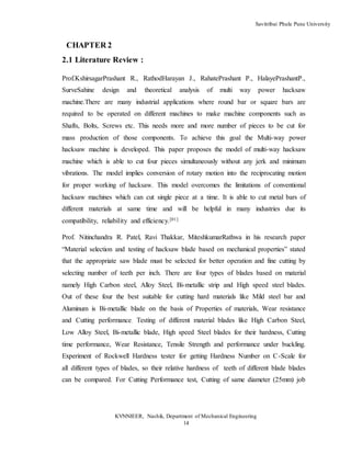 Savitribai Phule Pune University
KVNNIEER, Nashik, Department of Mechanical Engineering
14
CHAPTER 2
2.1 Literature Review :
Prof.KshirsagarPrashant R., RathodHarayan J., RahatePrashant P., HalayePrashantP.,
SurveSahine design and theoretical analysis of multi way power hacksaw
machine.There are many industrial applications where round bar or square bars are
required to be operated on different machines to make machine components such as
Shafts, Bolts, Screws etc. This needs more and more number of pieces to be cut for
mass production of those components. To achieve this goal the Multi-way power
hacksaw machine is developed. This paper proposes the model of multi-way hacksaw
machine which is able to cut four pieces simultaneously without any jerk and minimum
vibrations. The model implies conversion of rotary motion into the reciprocating motion
for proper working of hacksaw. This model overcomes the limitations of conventional
hacksaw machines which can cut single piece at a time. It is able to cut metal bars of
different materials at same time and will be helpful in many industries due its
compatibility, reliability and efficiency.[01]
Prof. Nitinchandra R. Patel, Ravi Thakkar, MiteshkumarRathwa in his research paper
“Material selection and testing of hacksaw blade based on mechanical properties” stated
that the appropriate saw blade must be selected for better operation and fine cutting by
selecting number of teeth per inch. There are four types of blades based on material
namely High Carbon steel, Alloy Steel, Bi-metallic strip and High speed steel blades.
Out of these four the best suitable for cutting hard materials like Mild steel bar and
Aluminum is Bi-metallic blade on the basis of Properties of materials, Wear resistance
and Cutting performance. Testing of different material blades like High Carbon Steel,
Low Alloy Steel, Bi-metallic blade, High speed Steel blades for their hardness, Cutting
time performance, Wear Resistance, Tensile Strength and performance under buckling.
Experiment of Rockwell Hardness tester for getting Hardness Number on C-Scale for
all different types of blades, so their relative hardness of teeth of different blade blades
can be compared. For Cutting Performance test, Cutting of same diameter (25mm) job
 