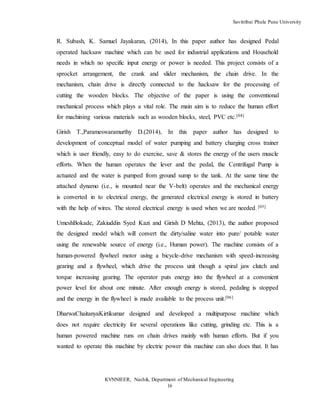 Savitribai Phule Pune University
KVNNIEER, Nashik, Department of Mechanical Engineering
16
R. Subash, K. Samuel Jayakaran, (2014), In this paper author has designed Pedal
operated hacksaw machine which can be used for industrial applications and Household
needs in which no specific input energy or power is needed. This project consists of a
sprocket arrangement, the crank and slider mechanism, the chain drive. In the
mechanism, chain drive is directly connected to the hacksaw for the processing of
cutting the wooden blocks. The objective of the paper is using the conventional
mechanical process which plays a vital role. The main aim is to reduce the human effort
for machining various materials such as wooden blocks, steel, PVC etc.[04]
Girish T.,Parameswaramurthy D.(2014), In this paper author has designed to
development of conceptual model of water pumping and battery charging cross trainer
which is user friendly, easy to do exercise, save & stores the energy of the users muscle
efforts. When the human operates the lever and the pedal, the Centrifugal Pump is
actuated and the water is pumped from ground sump to the tank. At the same time the
attached dynamo (i.e., is mounted near the V-belt) operates and the mechanical energy
is converted in to electrical energy, the generated electrical energy is stored in battery
with the help of wires. The stored electrical energy is used when we are needed.
[05]
UmeshBokade, Zakiuddin Syed Kazi and Girish D Mehta, (2013), the author proposed
the designed model which will convert the dirty/saline water into pure/ potable water
using the renewable source of energy (i.e., Human power). The machine consists of a
human-powered flywheel motor using a bicycle-drive mechanism with speed-increasing
gearing and a flywheel, which drive the process unit though a spiral jaw clutch and
torque increasing gearing. The operator puts energy into the flywheel at a convenient
power level for about one minute. After enough energy is stored, pedaling is stopped
and the energy in the flywheel is made available to the process unit.[06]
DharwaChaitanyaKirtikumar designed and developed a multipurpose machine which
does not require electricity for several operations like cutting, grinding etc. This is a
human powered machine runs on chain drives mainly with human efforts. But if you
wanted to operate this machine by electric power this machine can also does that. It has
 
